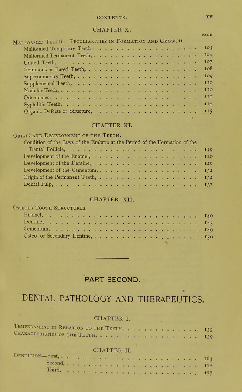 CHAPTER X. PAGE Malformed Teeth. Peculiarities in Formation and Growth. Malformed Temporary Teeth, 103 Malformed Permanent Teeth, 104 . United Teeth, lo? Geminous or Fused Teeth, 108 Supernumerary Teeth, <. 109 Supplemental Teeth, no Nodular Teeth, 110 Odontomes, in Syphilitic Teeth, 112 Organic Defects of Structure, US CHAPTER XI. Origin and Development of the Teeth. Condition of the Jaws of the Embryo at the Period of the Formation of the Dental FoUicle, 119 Development of the Enamel, 120 Development of the Dentine, 126 Development of the Cementum, . 132 Origin of the Permanent Teeth, 132 Dental Pulp, I37 CHAPTER XII. Osseous Tooth Structures. Enamel, I40 Dentine, 143 Cementum, I^g Osteo- or Secondary Dentine, 150 PART SECOND. DENTAL PATHOLOGY AND THERAPEUTICS. CHAPTER I. Temperament in Relation to the Teeth, 155 Characteristics of the Teeth, icq Dentition—First, . Second, Third, CHAPTER II. 163 172 177