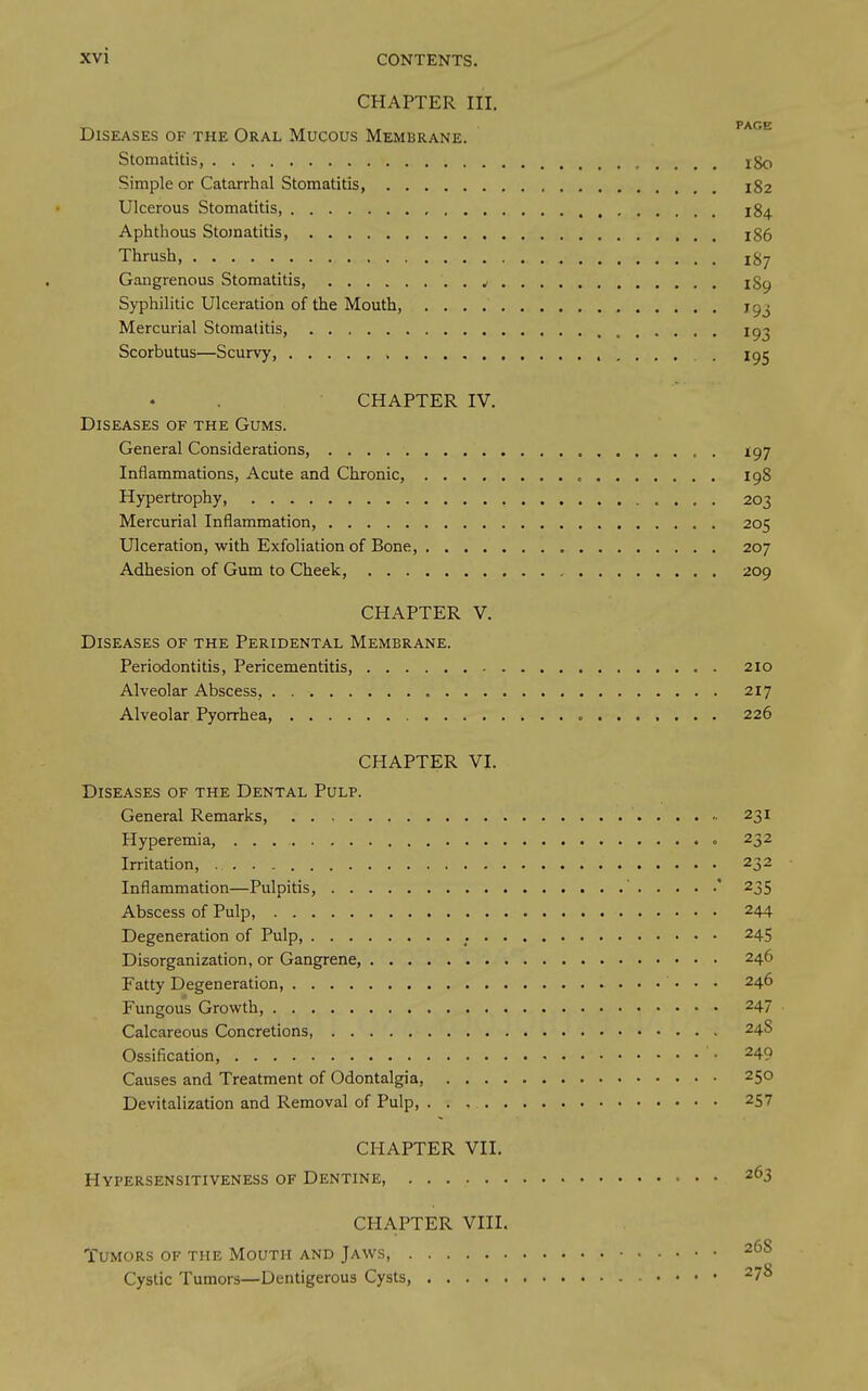 CHAPTER III. PAGE Diseases of the Oral Mucous Membrane. Stomatitis, l8o Simple or Catarrhal Stomatitis, 182 Ulcerous Stomatitis, 184 Aphthous Stomatitis 186 Thrush, 187 Gangrenous Stomatitis, ^ l8p Syphilitic Ulceration of the Mouth, jgj Mercurial Stomatitis, ^ ig^ Scorbutus—Scurvy, 195 CHAPTER IV. Diseases of the Gums. General Considerations, I97 Inflammations, Acute and Chronic, 198 Hypertrophy, 203 Mercurial Inflammation 205 Ulceration, with Exfoliation of Bone, 207 Adhesion of Gum to Cheek, 209 CHAPTER V. Diseases of the Peridental Membrane. Periodontitis, Pericementitis, 210 Alveolar Abscess, 217 Alveolar Pyorrhea ...... . 226 CHAPTER VI. Diseases of the Dental Pulp. General Remarks, 231 Hyperemia, 232 Irritation, 232 Inflammation—Pulpitis, * 235 Abscess of Pulp, 244 Degeneration of Pulp, 245 Disorganization, or Gangrene, 246 Fatty Degeneration, 246 Fungous Growth, 247 Calcareous Concretions, 24S Ossification, ^49 Causes and Treatment of Odontalgia, 250 Devitalization and Removal of Pulp, 257 CHAPTER VII. Hypersensitiveness of Dentine, • • 263 CHAPTER VIII. Tumors of the Mouth and Jaws, Cystic Tumors—Dentigerous Cysts 278