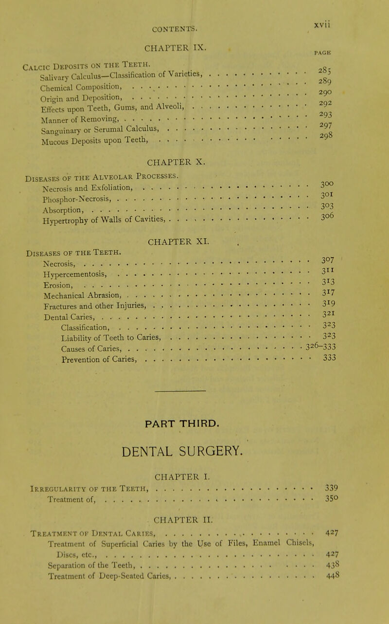 CONTENTS. , CHAPTER IX. Calcic Deposits on the Teeth. SalivaryCalculus—Classification of Varieties, Chemical Composition, • • • Origin and Deposition, Effects upon Teeth, Gums, and Alveoli, 9 Manner of Removing, Sanguinary or Serumal Calculus, 97 Mucous Deposits upon Teeth, CHAPTER X. Diseases of the Alveolar Processes. Necrosis and Exfoliation, 3°° Phosphor-Necrosis, . .... •?o-? Absorption, ^ Hypertrophy of Walls of Cavities, •  • * 3° CHAPTER XI. Diseases of the Teeth. Necrosis, Hvpercementosis, Erosion, Mechanical Abrasion, 3^7 Fractures and other Injuries, 3^9 Dental Caries, Classification, 3-3 Liability of Teeth to Caries, 323 Causes of Caries, 326-333 Prevention of Caries, 333 PART THIRD. DENTAL SURGERY. CHAPTER I. Irregularity of the Teeth 339 Treatment of, ^ 35^ CHAPTER II. Treatment of Dental Caries, 427 Treatment of Superficial Caries by the Use of Files, Enamel Chisels, Discs, etc., 427 Separation of the Teeth 43^ Treatment of Deep-Seated Caries, 44^