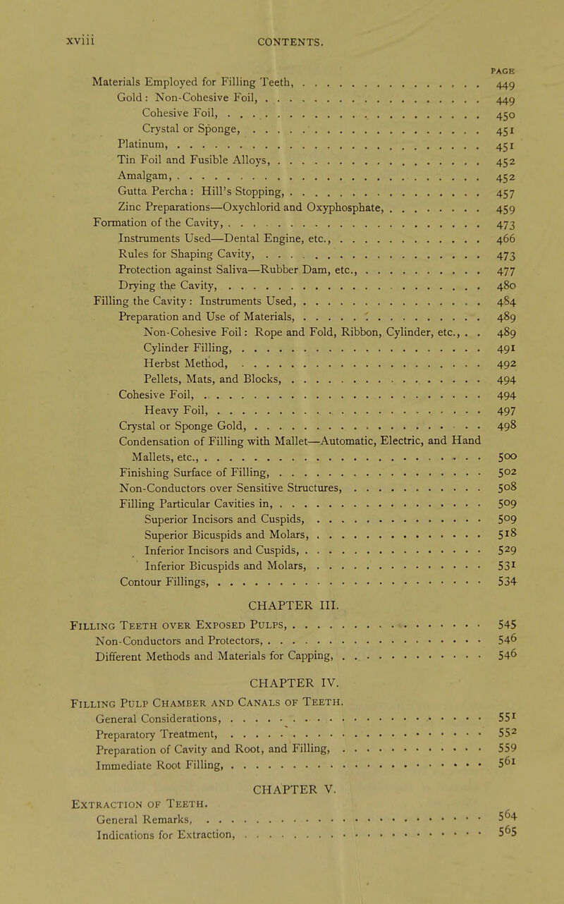 PAGE Materials Employed for Filling Teeth, 449 Gold: Non-Cohesive Foil, 449 Cohesive Foil, 450 Crystal or Sponge, 451 Platinum, 451 Tin Foil and Fusible Alloys, 452 Amalgam, 452 Guttapercha: Hill's Stopping, 457 Zinc Preparations—Oxychlorid and Oxyphosphate, 459 Formation of the Cavity, 473 Instruments Used—Dental Engine, etc., 466 Rules for Shaping Cavity, 473 Protection against Saliva—Rubber Dam, etc., 477 Drying the Cavity, 480 Filling the Cavity : Instruments Used, 484 Preparation and Use of Materials, \ 489 Non-Cohesive Foil: Rope and Fold, Ribbon, Cylinder, etc., . . 489 Cylinder Filling, 491 Herbst Method, 492 Pellets, Mats, and Blocks, 494 Cohesive Foil, 494 Heavy Foil, 497 Crystal or Sponge Gold, 498 Condensation of Filling with Mallet—Automatic, Electric, and Hand Mallets, etc., 500 Finishing Surface of Filling, 5°2 Non-Conductors over Sensitive Structures, 5°^ Filling Particular Cavities in, 509 Superior Incisors and Cuspids, 5°9 Superior Bicuspids and Molars, 5^^ Inferior Incisors and Cuspids, 5^9 Inferior Bicuspids and Molars, 53^ Contour Fillings, 534 CHAPTER III. Filling Teeth over Exposed Pulps, 545 Non-Conductors and Protectors, 54^ Different Methods and Materials for Capping, 54^ CHAPTER IV. Filling Pulp Chamber and Canals of Teeth. General Considerations, 55^ Preparatory Treatment, 55^ Preparation of Cavity and Root, and Filling, 559 Immediate Root Filling 5^1 CHAPTER V. Extraction of Teeth. General Remarks, 5^4 Indications for Extraction, 5^5