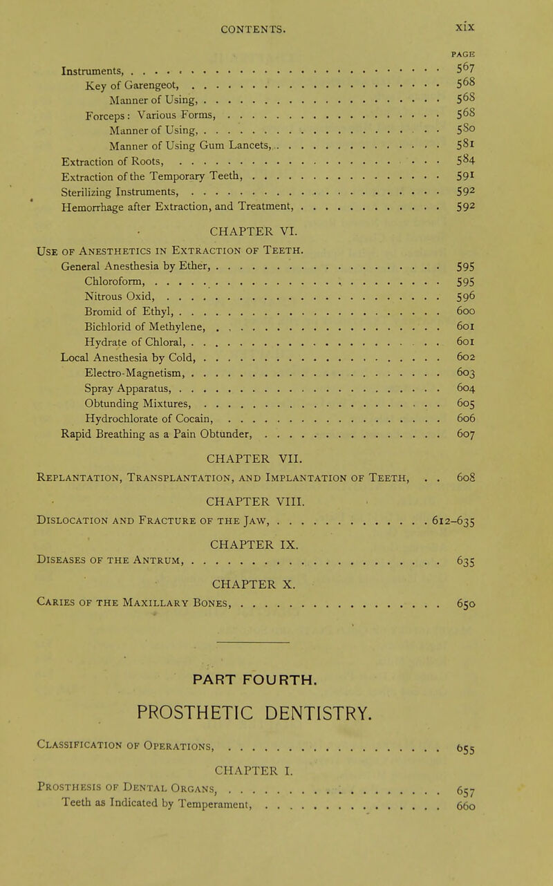 PAGE Instruments, 5^7 Key of Garengeot, 5^8 Manner of Using, 5^8 Forceps: Various Forms, 5^8 Manner of Using, 580 Manner of Using Gum Lancets,. 581 Extraction of Roots, • . • 584 Extraction of the Temporary Teeth, 59^ Sterilizing Instruments, 59^ Hemorrhage after Extraction, and Treatment, 592 CHAPTER VI. Use of Anesthetics in Extraction of Teeth. General Anesthesia by Ether, 595 Chloroform, ^ 595 Nitrous Oxid, 596 Bromid of Ethyl, 600 Bichlorid of Methylene 601 Hydrate of Chloral, . 601 Local Anesthesia by Cold, 602 Electro-Magnetism, 603 Spray Apparatus, 604 Obtunding Mixtures, 605 Hydrochlorate of Cocain, 606 Rapid Breathing as a Pain Obtunder, 607 CHAPTER VII. Replantation, Transplantation, and Implantation of Teeth, . . 608 CHAPTER VIII. Dislocation and Fracture of the Jaw, 612-635 CHAPTER IX. Diseases of the Antrum, 635 CHAPTER X. Caries of the Maxillary Bones, 650 PART FOURTH. PROSTHETIC DENTISTRY. Classification of Operations, 655 CHAPTER I. Prosthesis of Dental Organs, 657 Teeth as Indicated by Temperament, 660