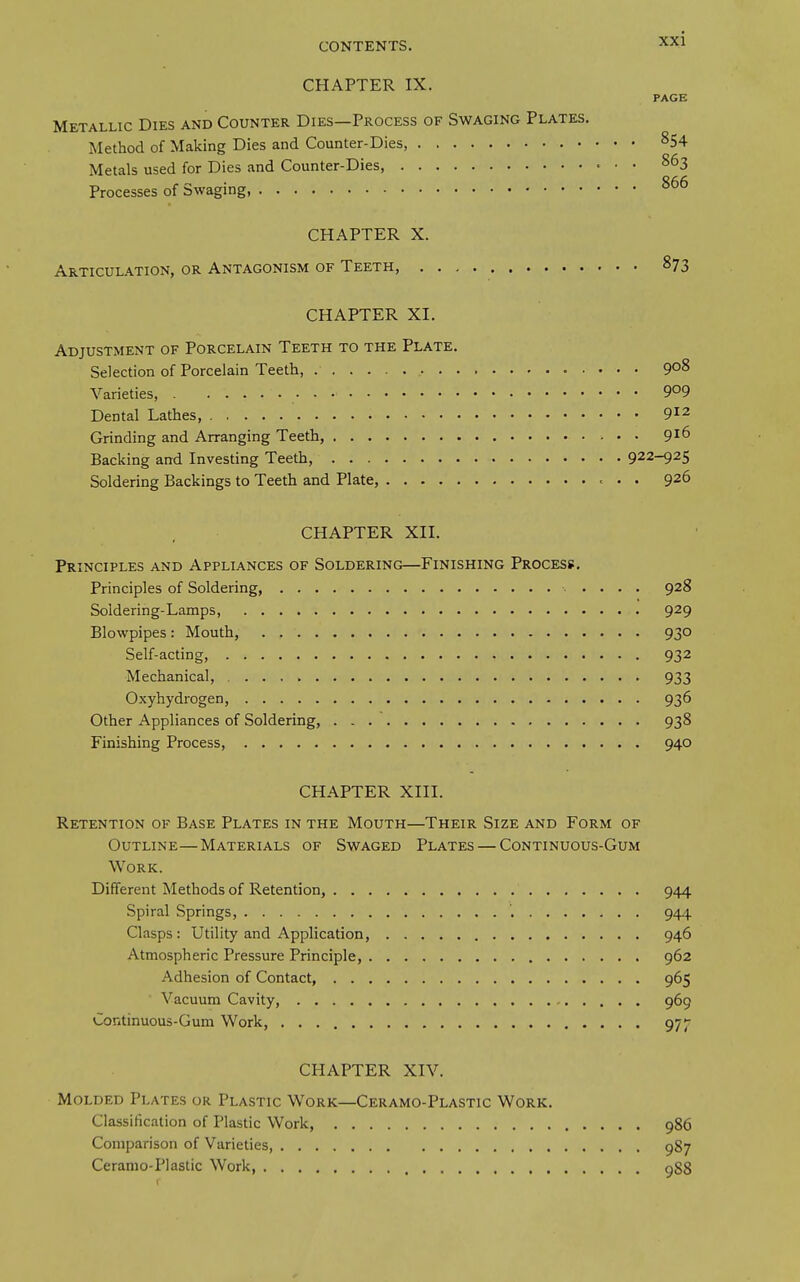 CHAPTER IX. PAGE Metallic Dies and Counter Dies—Process of Swaging Plates. Method of Making Dies and Counter-Dies 854 Metals used for Dies and Counter-Dies, 863 Processes of Swaging, CHAPTER X. Articulation, or Antagonism of Teeth, • • 873 CHAPTER XI. Adjustment of Porcelain Teeth to the Plate. Selection of Porcelain Teeth, 908 Varieties, 9°9 Dental Lathes, 9^2 Grinding and Arranging Teeth, 9^6 Backing and Investing Teeth, 922-925 Soldering Backings to Teeth and Plate, 926 CHAPTER XII. Principles and Appliances of Soldering—Finishing Process. Principles of Soldering, 928 Soldering-Lamps, 929 Blowpipes: Mouth, 930 Self-acting, 932 Mechanical, 933 Oxyhydrogen, 936 Other Appliances of Soldering, 938 Finishing Process, 940 CHAPTER XIII. Retention of Base Plates in the Mouth—Their Size and Form of Outline—Materials of Swaged Plates — Continuous-Gum Work. Different Methods of Retention, 944 Spiral Springs, 944 Clasps: Utility and Application, 946 Atmospheric Pressure Principle, 962 Adhesion of Contact, 965 Vacuum Cavity, 969 Continuous-Gum Work, 97J- CHAPTER XIV. Molded Plates or Plastic Work—Ceramo-Plastic Work. Classification of Plastic Work, 986 Comparison of Varieties 987 Ceranio-Plastic Work ggg