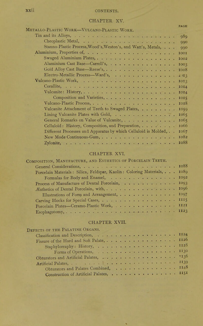 CHAPTER XV. PAGE Metallo-Plastic Work—Vulcano-Plastic Work. Tin and its Alloys, ggg Cheoplastic Metal, ggo Stanno-Plastic Process,Wood's,Weston's, .ind Watt's, Metals, . . . 990 Aluminium, Properties of, icx>i Swaged Aluminium Plates, 1002 Aluminium Cast Base—Carroll's, 1003 Gold Alloy Cast Base—Reese's, 1008 Electro-Metallic Process—Ward's, i >I3 Vulcano-Plastic Work, 1013 Corallite, 1014 Vulcanite: History, 1014 Composition and Varieties, 1015 Vulcano-Plastic Process, 1018 Vulcanite Attachment of Teeth to Swaged Plates, 1059 Lining Vulcanite Plates with Gold, 1065 General Remarks on Value of Vulcanite, 1065 Celluloid: History, Composition, and Preparation ... 1066 Different Processes and Apparatus by which Celluloid is Molded, . . 1067 New Mode Continuous-Gum, 1082 Zylonite, 1088 CHAPTER XVI. Composition, Manufacture, and Esthetics of Porcelain Teeth. General Considerations, 1088 Porcelain Materials : Silica, Feldspar, Kaolin: Coloring Materials, . . . 1089 Formulas for Body and Enamel, 1092 Process of Manufacture of Dental Porcelain, 1093 .^Esthetics of Dental Porcelain, with, 1096 Illustrations of Fonn and Arrangement, 1097 Carving Blocks for Special Cases, Porcelain Plates—Ceramo-Plastic Work, 1121 Esophagotomy, ^^23 CHAPTER XVII. Defects of the Palatine Organs. Classification and Description, 1124 Fissure of the Hard and Soft Palate, 1126 Staphylorraphy: History, i . . II2S Forms of Operations, ^^3° Obturators and Artificial Palates, '^S^ Artificial Palates, : 39 Obturators and Palates Combined 1 Construction of Artificial Palates, . , ii5^