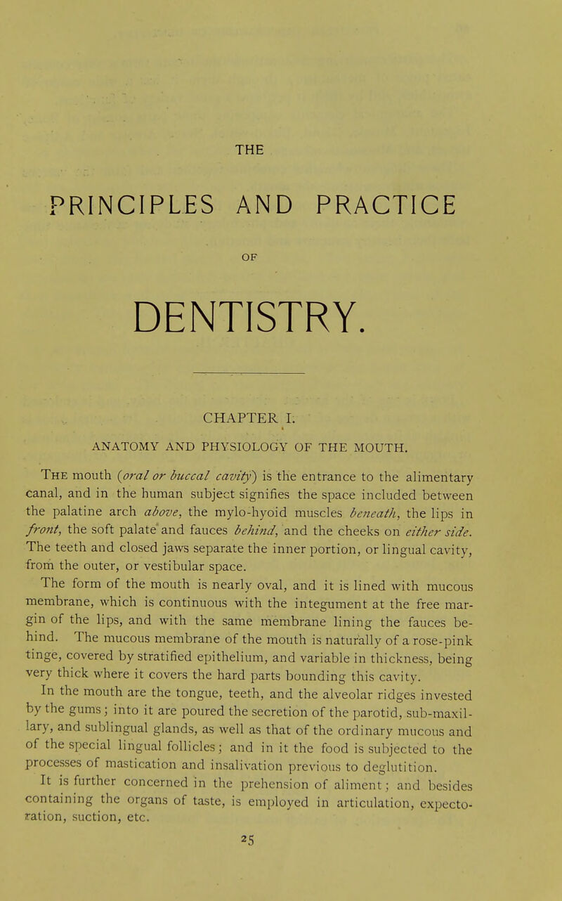 THE PRINCIPLES AND PRACTICE OF DENTISTRY. CHAPTER I. ANATOMY AND PHYSIOLOGY OF THE MOUTH. The mouth {oral or buccal cavity) is the entrance to the alimentary canal, and in the human subject signifies the space included between the palatine arch above, the mylo-hyoid muscles beneath, the lips in front, the soft palate and fauces behind, and the cheeks on either side. The teeth and closed jaws separate the inner portion, or lingual cavity, frorh the outer, or vestibular space. The form of the mouth is nearly oval, and it is lined with mucous membrane, which is continuous with the integument at the free mar- gin of the lips, and with the same membrane lining the fauces be- hind. The mucous membrane of the mouth is naturally of a rose-pink tinge, covered by stratified epithelium, and variable in thickness, being very thick where it covers the hard parts bounding this cavity. In the mouth are the tongue, teeth, and the alveolar ridges invested by the gums; into it are poured the secretion of the parotid, sub-maxil- lary, and sublingual glands, as well as that of the ordinary mucous and of the special lingual follicles; and in it the food is subjected to the processes of mastication and insalivation previous to deglutition. It is further concerned in the prehension of aliment; and besides containing the organs of taste, is employed in articulation, expecto- ration, suction, etc.