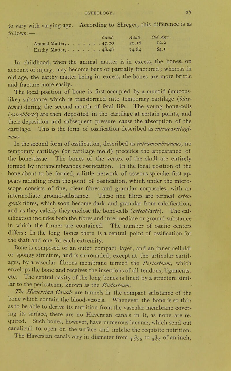 to vary with varying age. According to Shreger, this difference is as follows: — Child. AduH. Old Age. Animal Matter, 47-20 20.18 12.2 Earthy Matter, 48.48 74-84 84.1 In childhood, when the animal matter is in excess, the bones, on account of injury, may become bent or partially fractured; whereas in old age, the earthy matter being in excess, the bones are more brittle and fracture more easily. The local position of bone is first occupied by a mucoid (mucous- like) substance which is transformed into temporary cartilage {blas- tema) during the second month of fetal life. The young bone-cells {osteoblasts) are then deposited in the cartilage at certain points, and their deposition and subsequent pressure cause the absorption of the cartilage. This is the form of ossification described as intracartilagi- nous. In the second form of ossification, described as intramembranous, no temporary cartilage (or cartilage mold) precedes the appearance of the bone-tissue. The bones of the vertex of the skull are entirely formed by intramembranous ossification. In the local position of the bone about to be formed, a little network of osseous spiculae first ap- pears radiating from the point of ossification, which under the micro- scope consists of fine, clear fibres and granular corpuscles, with an intermediate ground-substance. These fine fibres are termed osteor genie fibres, which soon become dark and granular from calcification, and as they calcify they enclose the bone-cells {osteoblasts). The cal- cification includes both the fibres and intermediate or ground-substance in which the former are contained. The number of ossific centers differs : In the long bones there is a central point of ossification for the shaft and one for each extremity. Bone is composed of an outer compact layer, and an inner cellular or spongy structure, and is surrounded, except at the articular cartil- ages, by a vascular fibrous membrane termed the Periosteum, which envelops the bone and receiv-es the insertions of all tendons, ligaments, etc. The central cavity of the long bones is lined by a structure simi- lar to the periosteum, known as the Endosteum. The Haversian Canals are tunnels in the compact substance of the bone which contain the blood-vessels. Whenever the bone is so thin as to be able to derive its nutrition from the vascular membrane cover- ing its surface, there are no Haversian canals in it, as none are re- quired. Such bones, however, have numerous lacunae, which send out canaliculi to open on the surface and imbibe the requisite nutrition. The Haversian canals vary in diameter from ^TrW to -^-^ of an inch,