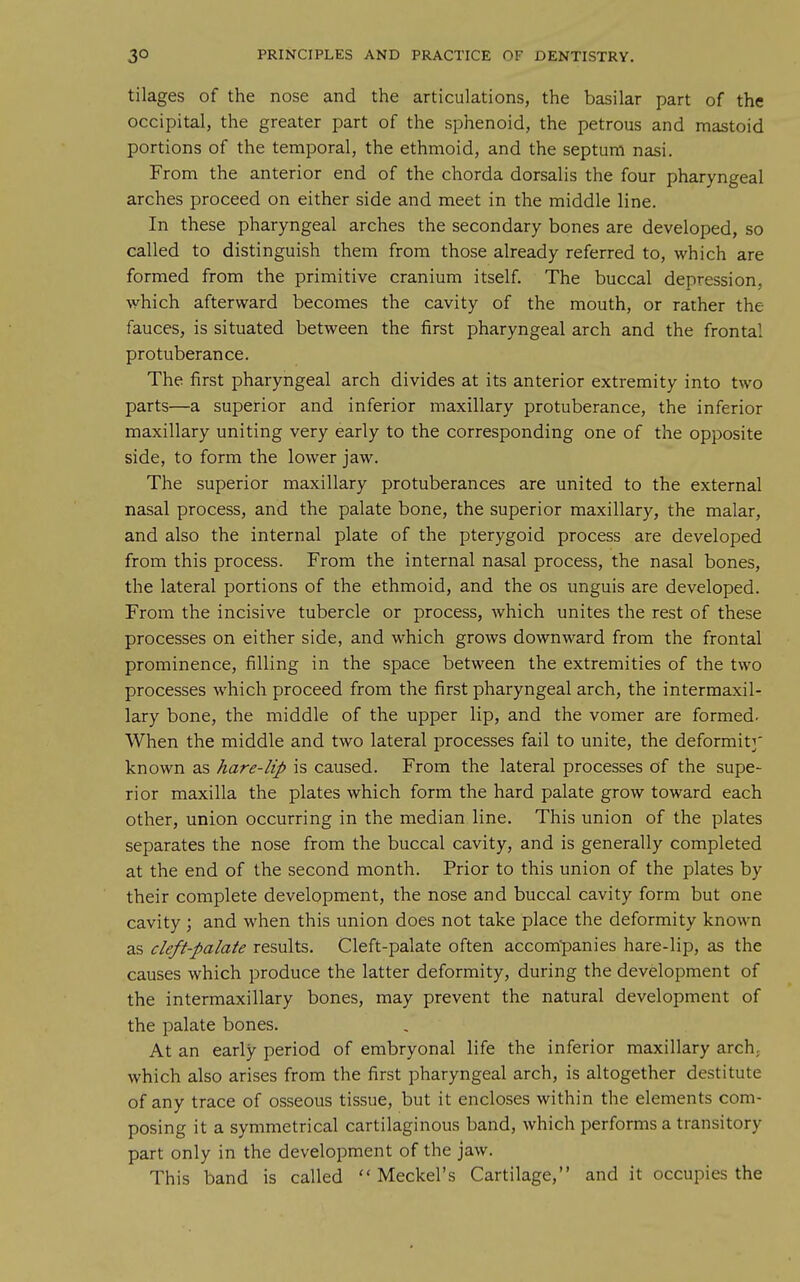 tilages of the nose and the articulations, the basilar part of the occipital, the greater part of the sphenoid, the petrous and mastoid portions of the temporal, the ethmoid, and the septum nasi. From the anterior end of the chorda dorsalis the four pharyngeal arches proceed on either side and meet in the middle line. In these pharyngeal arches the secondary bones are developed, so called to distinguish them from those already referred to, which are formed from the primitive cranium itself. The buccal depression, which afterward becomes the cavity of the mouth, or rather the fauces, is situated between the first pharyngeal arch and the frontal protuberance. The first pharyngeal arch divides at its anterior extremity into two parts—a superior and inferior maxillary protuberance, the inferior maxillary uniting very early to the corresponding one of the opposite side, to form the lower jaw. The superior maxillary protuberances are united to the external nasal process, and the palate bone, the superior maxillary, the malar, and also the internal plate of the pterygoid process are developed from this process. From the internal nasal process, the nasal bones, the lateral portions of the ethmoid, and the os unguis are developed. From the incisive tubercle or process, which unites the rest of these processes on either side, and which grows downward from the frontal prominence, filling in the space between the extremities of the two processes which proceed from the first pharyngeal arch, the intermaxil- lary bone, the middle of the upper lip, and the vomer are formed- When the middle and two lateral processes fail to unite, the deformity' known as hare-lip is caused. From the lateral processes of the supe- rior maxilla the plates which form the hard palate grow toward each other, union occurring in the median line. This union of the plates separates the nose from the buccal cavity, and is generally completed at the end of the second month. Prior to this union of the plates by their complete development, the nose and buccal cavity form but one cavity ; and when this union does not take place the deformity known as cleft-palate results. Cleft-palate often accompanies hare-lip, as the causes which produce the latter deformity, during the development of the intermaxillary bones, may prevent the natural development of the palate bones. At an early period of embryonal life the inferior maxillary arch, which also arises from the first pharyngeal arch, is altogether destitute of any trace of osseous tissue, but it encloses within the elements com- posing it a symmetrical cartilaginous band, which performs a transitory part only in the development of the jaw. This band is called  Meckel's Cartilage, and it occupies the