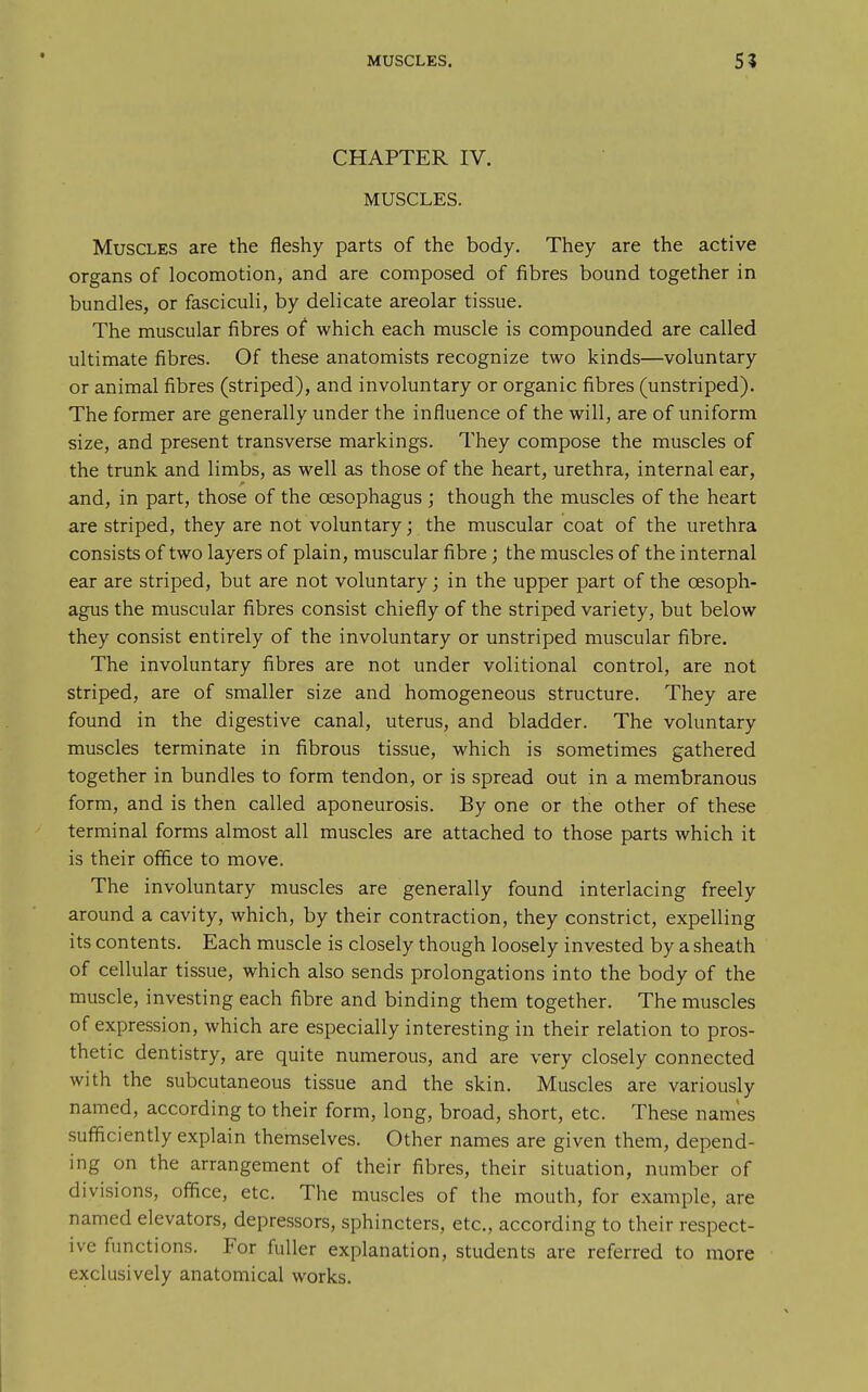 CHAPTER IV. MUSCLES. Muscles are the fleshy parts of the body. They are the active organs of locomotion, and are composed of fibres bound together in bundles, or fasciculi, by delicate areolar tissue. The muscular fibres of which each muscle is compounded are called ultimate fibres. Of these anatomists recognize two kinds—voluntary or animal fibres (striped), and involuntary or organic fibres (unstriped). The former are generally under the influence of the will, are of uniform size, and present transverse markings. They compose the muscles of the trunk and limbs, as well as those of the heart, urethra, internal ear, and, in part, those of the oesophagus ; though the muscles of the heart are striped, they are not voluntary; the muscular coat of the urethra consists of two layers of plain, muscular fibre; the muscles of the internal ear are striped, but are not voluntary; in the upper part of the oesoph- agus the muscular fibres consist chiefly of the striped variety, but below they consist entirely of the involuntary or unstriped muscular fibre. The involuntary fibres are not under volitional control, are not striped, are of smaller size and homogeneous structure. They are found in the digestive canal, uterus, and bladder. The voluntary muscles terminate in fibrous tissue, which is sometimes gathered together in bundles to form tendon, or is spread out in a membranous form, and is then called aponeurosis. By one or the other of these terminal forms almost all muscles are attached to those parts which it is their office to move. The involuntary muscles are generally found interlacing freely around a cavity, which, by their contraction, they constrict, expelling its contents. Each muscle is closely though loosely invested by a sheath of cellular tissue, which also sends prolongations into the body of the muscle, investing each fibre and binding them together. The muscles of expression, which are especially interesting in their relation to pros- thetic dentistry, are quite numerous, and are very closely connected with the subcutaneous tissue and the skin. Muscles are variously named, according to their form, long, broad, short, etc. These names sufficiently explain themselves. Other names are given them, depend- ing on the arrangement of their fibres, their situation, number of divisions, office, etc. The muscles of the mouth, for example, are named elevators, depressors, sphincters, etc., according to their respect- ive functions. For fuller explanation, students are referred to more exclusively anatomical works.