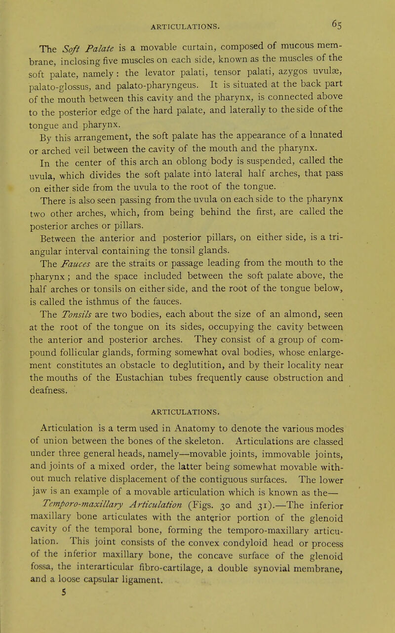 The Soft Palate is a movable curtain, composed of mucous mem- brane, inclosing five muscles on each side, known as the muscles of the soft palate, namely : the levator palati, tensor palati, azygos uvulae, palato-glossus, and palato-pharyngeus. It is situated at the back part of the mouth between this cavity and the pharynx, is connected above to the posterior edge of the hard palate, and laterally to the side of the tongue and pharynx. By this arrangement, the soft palate has the appearance of a Innated or arched veil between the cavity of the mouth and the pharynx. In the center of this arch an oblong body is suspended, called the uvula, which divides the soft palate into lateral half arches, that pass on either side from the uvula to the root of the tongue. There is also seen passing from the uvula on each side to the pharynx two other arches, which, from being behind the first, are called the posterior arches or pillars. Between the anterior and posterior pillars, on either side, is a tri- angular interval containing the tonsil glands. The Fauces are the straits or passage leading from the mouth to the pharynx; and the space included between the soft palate above, the half arches or tonsils on either side, and the root of the tongue below, is called the isthmus of the fauces. The Tonsils are two bodies, each about the size of an almond, seen at the root of the tongue on its sides, occupying the cavity between the anterior and posterior arches. They consist of a group of com- pound follicular glands, forming somewhat oval bodies, whose enlarge- ment constitutes an obstacle to deglutition, and by their locality near the mouths of the Eustachian tubes frequently cause obstruction and deafness. ARTICULATIONS. Articulation is a term used in Anatomy to denote the various modes of union between the bones of the skeleton. Articulations are classed under three general heads, namely—movable joints, immovable joints, and joints of a mixed order, the latter being somewhat movable with- out much relative displacement of the contiguous surfaces. The lower jaw is an example of a movable articulation which is known as the— Temporo-jnaxillary Articulation (Figs. 30 and 31).—The inferior maxillary bone articulates with the anterior portion of the glenoid cavity of the temporal bone, forming the temporo-maxillary articu- lation. This joint consists of the convex condyloid head or process of the inferior maxillary bone, the concave surface of the glenoid fossa, the interarticular fibro-cartilage, a double synovial membrane, and a loose capsular ligament. 5