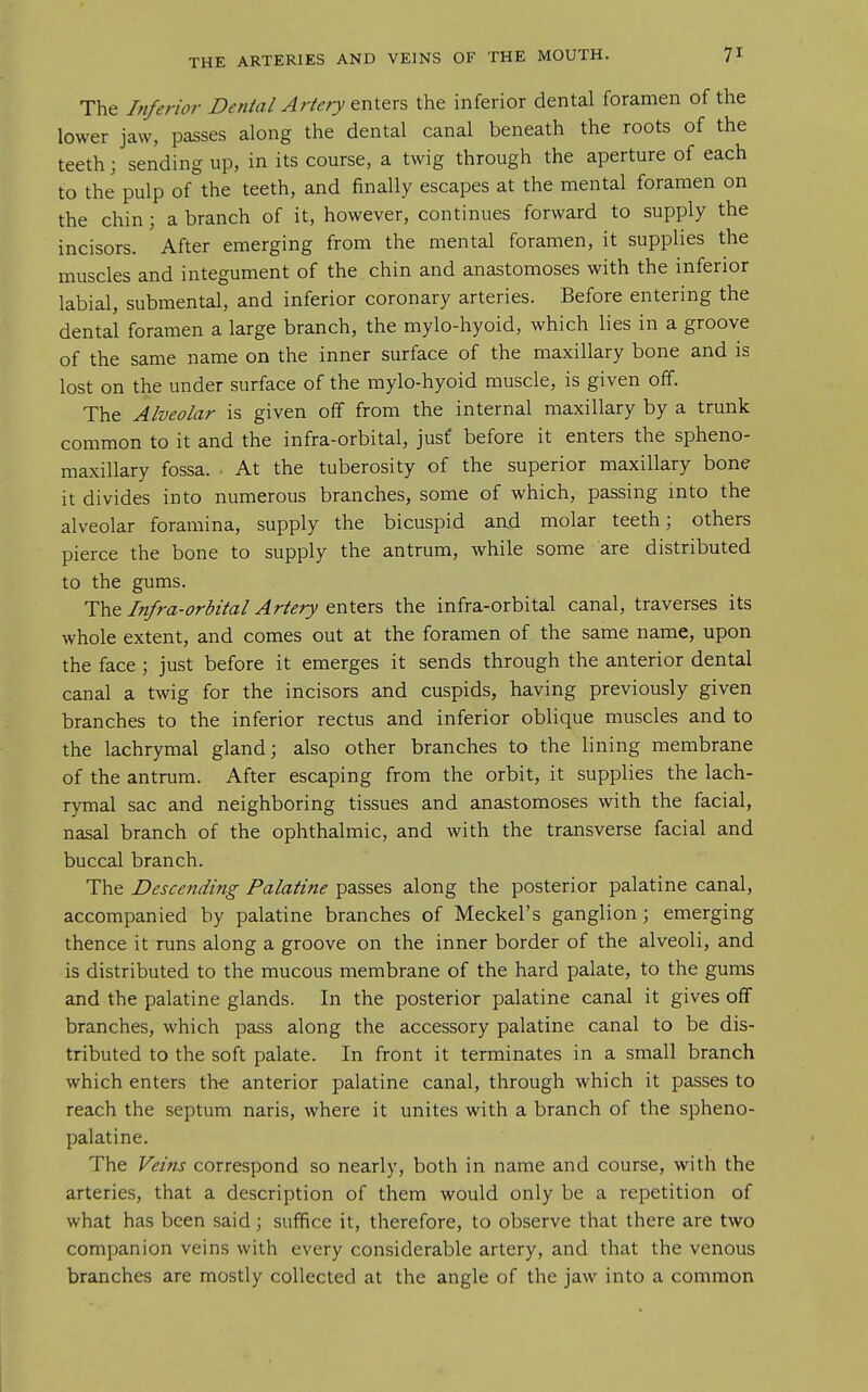 The Inferior Dental Artery enters the inferior dental foramen of the lower jaw, passes along the dental canal beneath the roots of the teeth; sending up, in its course, a twig through the aperture of each to the pulp of the teeth, and finally escapes at the mental foramen on the chin; a branch of it, however, continues forward to supply the incisors. After emerging from the mental foramen, it supplies the muscles and integument of the chin and anastomoses with the inferior labial, submental, and inferior coronary arteries. Before entering the dental foramen a large branch, the mylo-hyoid, which lies in a groove of the same name on the inner surface of the maxillary bone and is lost on the under surface of the mylo-hyoid muscle, is given off. The Alveolar is given off from the internal maxillary by a trunk common to it and the infra-orbital, jusf before it enters the spheno- maxillary fossa. • At the tuberosity of the superior maxillary bone it divides into numerous branches, some of which, passing into the alveolar foramina, supply the bicuspid aad molar teeth; others pierce the bone to supply the antrum, while some are distributed to the gums. The Infra-orbital Artery enters the infra-orbital canal, traverses its whole extent, and comes out at the foramen of the same name, upon the face ; just before it emerges it sends through the anterior dental canal a twig for the incisors and cuspids, having previously given branches to the inferior rectus and inferior oblique muscles and to the lachrymal gland; also other branches to the lining membrane of the antrum. After escaping from the orbit, it supplies the lach- rymal sac and neighboring tissues and anastomoses with the facial, nasal branch of the ophthalmic, and with the transverse facial and buccal branch. The Descending Palatine passes along the posterior palatine canal, accompanied by palatine branches of Meckel's ganglion ; emerging thence it runs along a groove on the inner border of the alveoli, and is distributed to the mucous membrane of the hard palate, to the gums and the palatine glands. In the posterior palatine canal it gives off branches, which pass along the accessory palatine canal to be dis- tributed to the soft palate. In front it terminates in a small branch which enters th€ anterior palatine canal, through which it passes to reach the septum naris, where it unites with a branch of the spheno- palatine. The Veins correspond so nearly, both in name and course, with the arteries, that a description of them would only be a repetition of what has been said; suffice it, therefore, to observe that there are two companion veins with every considerable artery, and that the venous branches are mostly collected at the angle of the jaw into a common