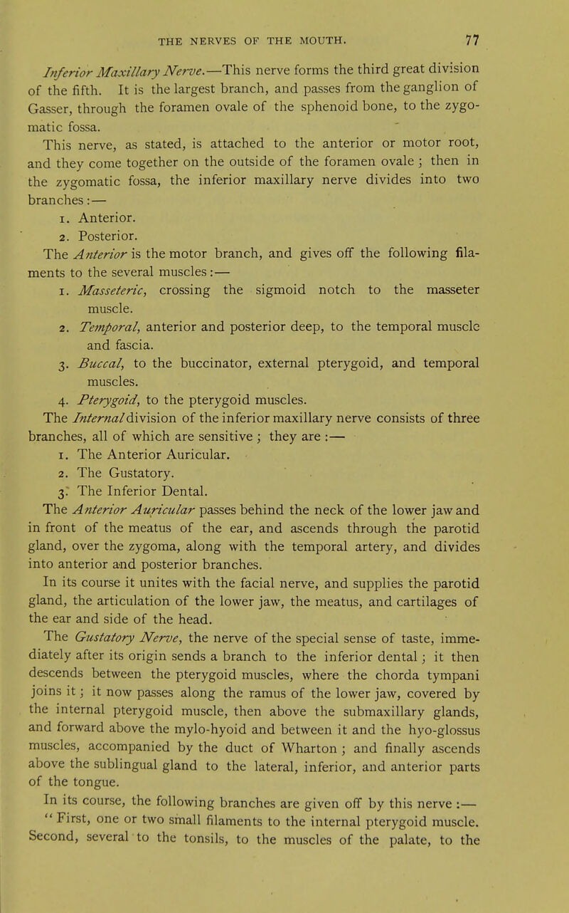 Inferior Maxillary Nerve.—TVi?, nerve forms the third great division of the fifth. It is the largest branch, and passes from the ganglion of Gasser, through the foramen ovale of the sphenoid bone, to the zygo- matic fossa. This nerve, as stated, is attached to the anterior or motor root, and they come together on the outside of the foramen ovale ; then in the zygomatic fossa, the inferior maxillary nerve divides into two branches:— 1. Anterior. 2. Posterior. The Anterior is the motor branch, and gives off the following fila- ments to the several muscles:— 1. Masseteric, crossing the sigmoid notch to the masseter muscle. 2. Temporal, anterior and posterior deep, to the temporal muscle and fascia. 3. Buccal, to the buccinator, external pterygoid, and temporal muscles. 4. Pterygoid, to the pterygoid muscles. The Internal^\v\?>\ovi of the inferior maxillary nerve consists of three branches, all of which are sensitive ; they are :— 1. The Anterior Auricular. 2. The Gustatory. 3.- The Inferior Dental. The Anterior Auricular passes behind the neck of the lower jaw and in front of the meatus of the ear, and ascends through the parotid gland, over the zygoma, along with the temporal artery, and divides into anterior and posterior branches. In its course it unites with the facial nerve, and supplies the parotid gland, the articulation of the lower jaw, the meatus, and cartilages of the ear and side of the head. The Gustatory Nerve, the nerve of the special sense of taste, imme- diately after its origin sends a branch to the inferior dental; it then descends between the pterygoid muscles, where the chorda tympani joins it; it now passes along the ramus of the lower jaw, covered by the internal pterygoid muscle, then above the submaxillary glands, and forward above the mylo-hyoid and between it and the hyo-glossus muscles, accompanied by the duct of Wharton ; and finally ascends above the sublingual gland to the lateral, inferior, and anterior parts of the tongue. In its course, the following branches are given off by this nerve :—  First, one or two sinall filaments to the internal pterygoid muscle. Second, several to the tonsils, to the muscles of the palate, to the