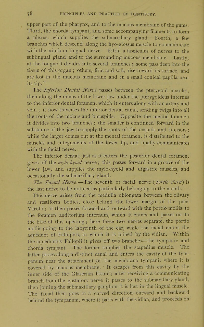 upper part of the pharynx, and to the mucous membrane of the gums. Third, the chorda tympani, and some accompanying filaments to form a plexus, which supplies the submaxillary gland. Fourth, a few branches which descend along the hyo-glossus muscle to communicate with the ninth or lingual nerve. Fifth, a fasciculus of nerves to the sublingual gland and to the surrounding mucous membrane. Lastly, at the tongue it divides into several branches ; some pass deep into the tissue of this organ ; others, firm and soft, rise toward its surface, and are lost in the mucous membrane and in a small conical papilla near its tip. The Inferior Dental Nerve passes between the pterygoid muscles, then along the ramus of the lower jaw under the pterygoideus internus to the inferior dental foramen, which it enters along with an artery and vein ; it now traverses the inferior dental canal, sending twigs into all the roots of the molars and bicuspids. Opposite the mental foramen it divides into two branches; the smaller is continued forward in the substance of the jaw to supply the roots of the cuspids and incisors; while the larger comes out at the mental foramen, is distributed to the muscles and integuments of the lower lip, and finally communicates with the facial nerve. The inferior dental, just as it enters the posterior dental foramen, gives off the inylo-hyoid nerve; this passes forward in a groove of the lower jaw, and supplies the mylo-hyoid and digastric muscles, and occasionally the submaxillary gland. The Facial Nerve.—The seventh or facial nerve {portio dura) is the last nerve to be noticed as particularly belonging to the mouth. This nerve arises from the medulla oblongata between the olivary and restiform bodies, close behind the lower margin of the pons Varolii; it then passes forward and outward with the portio mollis to the foramen auditorium internum, which it enters and passes on to the base of this opening; here these two nerves separate, the portio mollis going to the labyrinth of the ear, while the facial enters the aqueduct of Fallopius, in which it is joined by the vidian. Within the aqueductus Fallopii it gives off two branches—the tympanic and chorda tympani. The former supplies the stapedius muscle. The latter passes along a distinct canal and enters the cavity of the tym- panum near the attachment of the membrana tympani, where it is covered by mucous membrane. ■ It escapes from this cavity by the inner side of the Glaserian fissure; after receiving a communicating branch from the gustatory nerve it passes to the submaxillary gland, then joining the submaxillary ganglion it is lost in the lingual muscle. The facial then goes in a curved direction outward and backward behind the tympanum, where it parts with the vidian, and proceeds on