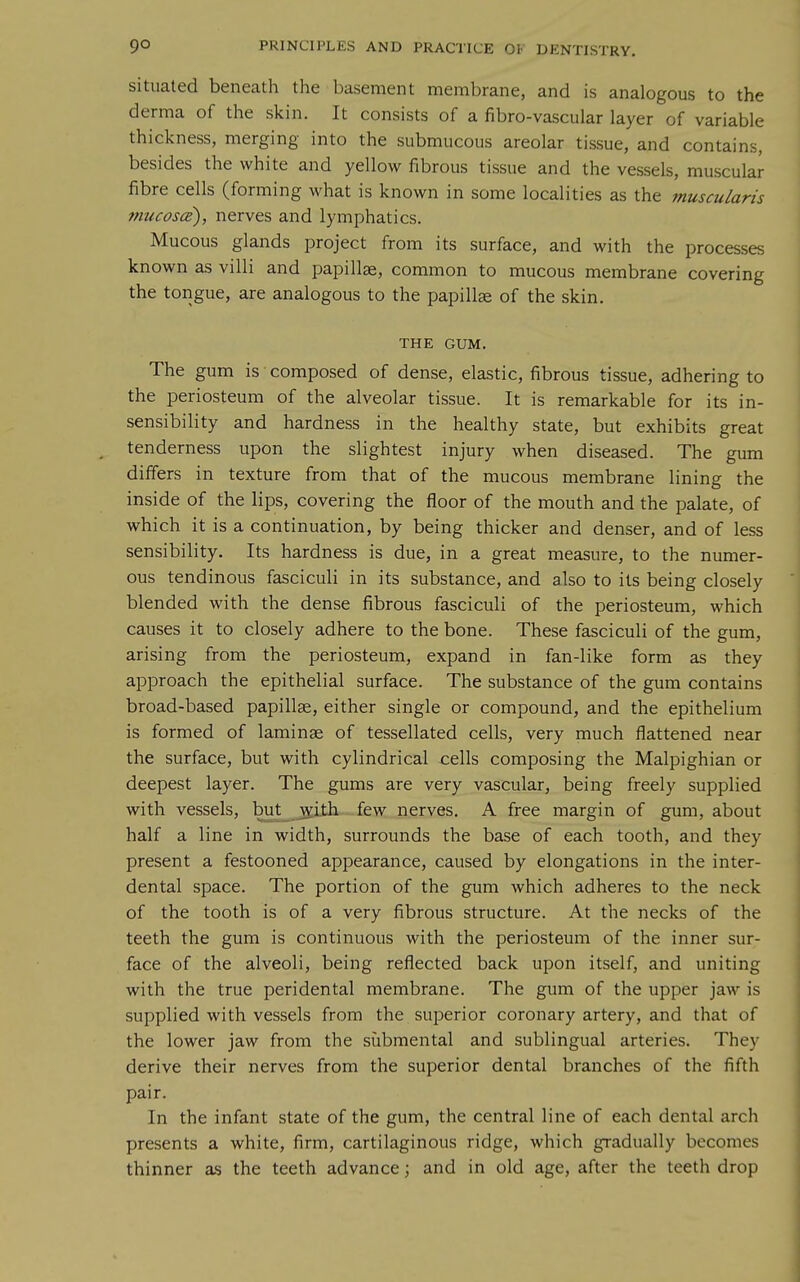 situated beneath the basement membrane, and is analogous to the derma of the skin. It consists of a fibro-vascular layer of variable thickness, merging into the submucous areolar tissue, and contains, besides the white and yellow fibrous tissue and the vessels, muscular- fibre cells (forming what is known in some localities as the muscularis mucosce), nerves and lymphatics. Mucous glands project from its surface, and with the processes known as villi and papillae, common to mucous membrane covering the tongue, are analogous to the papillae of the skin. THE GUM. The gum is composed of dense, elastic, fibrous tissue, adhering to the periosteum of the alveolar tissue. It is remarkable for its in- sensibility and hardness in the healthy state, but exhibits great tenderness upon the slightest injury when diseased. The gum differs in texture from that of the mucous membrane lining the inside of the lips, covering the floor of the mouth and the palate, of which it is a continuation, by being thicker and denser, and of less sensibility. Its hardness is due, in a great measure, to the numer- ous tendinous fasciculi in its substance, and also to its being closely blended with the dense fibrous fasciculi of the periosteum, which causes it to closely adhere to the bone. These fasciculi of the gum, arising from the periosteum, expand in fan-like form as they approach the epithelial surface. The substance of the gum contains broad-based papillae, either single or compound, and the epithelium is formed of laminae of tessellated cells, very much flattened near the surface, but with cylindrical cells composing the Malpighian or deepest layer. The gums are very vascular, being freely supplied with vessels, but_ _^ith few nerves. A free margin of gum, about half a line in width, surrounds the base of each tooth, and they present a festooned appearance, caused by elongations in the inter- dental space. The portion of the gum which adheres to the neck of the tooth is of a very fibrous structure. At the necks of the teeth the gum is continuous with the periosteum of the inner sur- face of the alveoli, being reflected back upon itself, and uniting with the true peridental membrane. The gum of the upper jaw is supplied with vessels from the superior coronary artery, and that of the lower jaw from the submental and sublingual arteries. They derive their nerves from the superior dental branches of the fifth pair. In the infant state of the gum, the central line of each dental arch presents a white, firm, cartilaginous ridge, which gradually becomes thinner as the teeth advance; and in old age, after the teeth drop