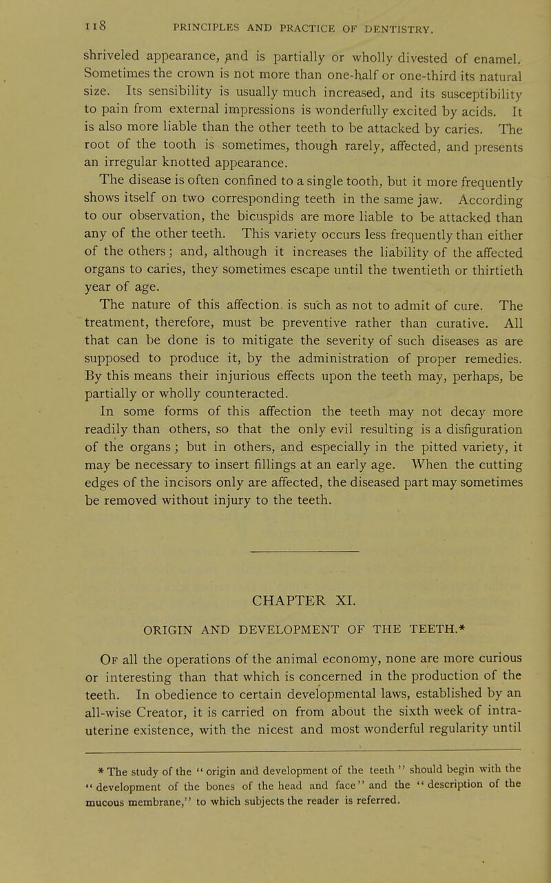 shriveled appearance, ^nd is partially or wholly divested of enamel. Sometimes the crown is not more than one-half or one-third its natural size. Its sensibility is usually much increased, and its susceptibility to pain from external impressions is wonderfully excited by acids. It is also more liable than the other teeth to be attacked by caries. The root of the tooth is sometimes, though rarely, affected, and presents an irregular knotted appearance. The disease is often confined to a single tooth, but it more frequently shows itself on two corresponding teeth in the same jaw. According to our observation, the bicuspids are more liable to be attacked than any of the other teeth. This variety occurs less frequently than either of the others; and, although it increases the liability of the affected organs to caries, they sometimes escape until the twentieth or thirtieth year of age. The nature of this affection, is such as not to admit of cure. The treatment, therefore, must be preventive rather than curative. All that can be done is to mitigate the severity of such diseases as are supposed to produce it, by the administration of proper remedies. By this means their injurious effects upon the teeth may, perhaps, be partially or wholly counteracted. In some forms of this affection the teeth may not decay more readily than others, so that the only evil resulting is a disfiguration of the organs; but in others, and especially in the pitted variety, it may be necessary to insert fillings at an early age. When the cutting edges of the incisors only are affected, the diseased part may sometimes be removed without injury to the teeth. CHAPTER XI. ORIGIN AND DEVELOPMENT OF THE TEETH.* Of all the operations of the animal economy, none are more curious or interesting than that which is concerned in the production of the teeth. In obedience to certain developmental laws, established by an all-wise Creator, it is carried on from about the sixth week of intra- uterine existence, with the nicest and most wonderful regularity until * The study of the  origin and development of the teeih  should begin with the development of the bones of the head and face and the description of the mucous membrane, to which subjects the reader is referred.