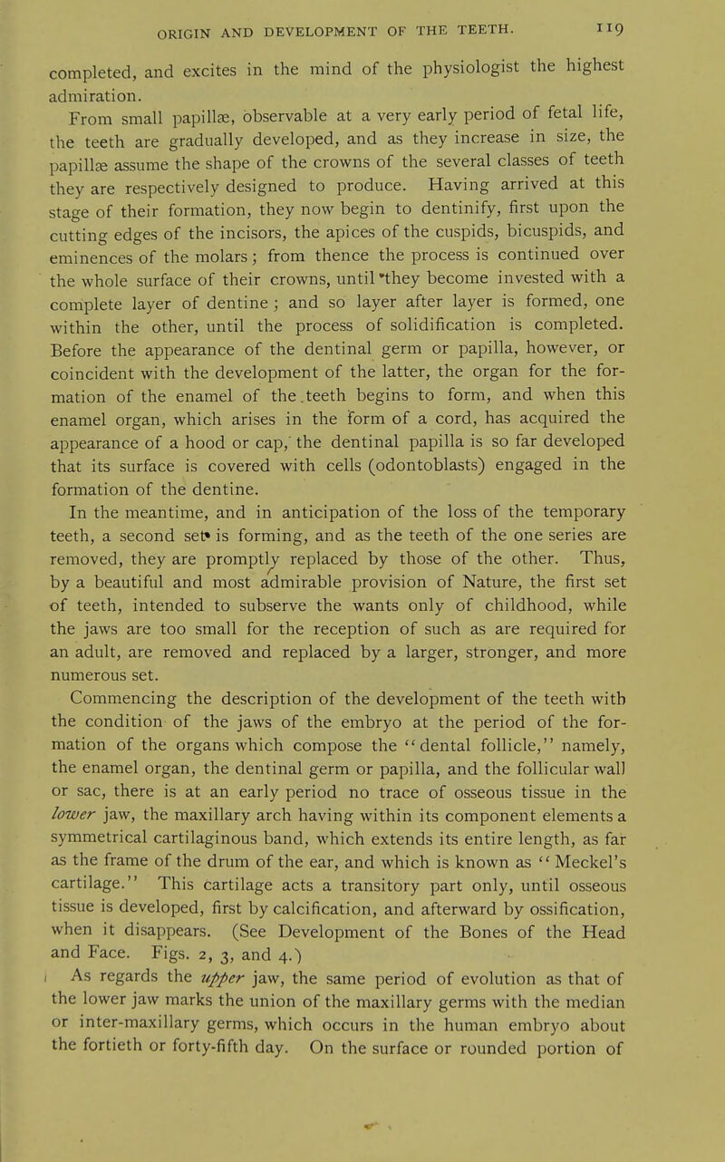 completed, and excites in the mind of the physiologist the highest admiration. From small papillae, observable at a very early period of fetal life, the teeth are gradually developed, and as they increase in size, the papillce assume the shape of the crowns of the several classes of teeth they are respectively designed to produce. Having arrived at this stage of their formation, they now begin to dentinify, first upon the cutting edges of the incisors, the apices of the cuspids, bicuspids, and eminences of the molars; from thence the process is continued over the whole surface of their crowns, until'they become invested with a complete layer of dentine ; and so layer after layer is formed, one within the other, until the process of solidification is completed. Before the appearance of the dentinal germ or papilla, however, or coincident with the development of the latter, the organ for the for- mation of the enamel of the.teeth begins to form, and when this enamel organ, which arises in the form of a cord, has acquired the appearance of a hood or cap, the dentinal papilla is so far developed that its surface is covered with cells (odontoblasts) engaged in the formation of the dentine. In the meantime, and in anticipation of the loss of the temporary teeth, a second set* is forming, and as the teeth of the one series are removed, they are promptly replaced by those of the other. Thus, by a beautiful and most admirable provision of Nature, the first set of teeth, intended to subserve the wants only of childhood, while the jaws are too small for the reception of such as are required for an adult, are removed and replaced by a larger, stronger, and more numerous set. Commencing the description of the development of the teeth with the condition of the jaws of the embryo at the period of the for- mation of the organs which compose the dental follicle, namely, the enamel organ, the dentinal germ or papilla, and the follicular wall or sac, there is at an early period no trace of osseous tissue in the lower jaw, the maxillary arch having within its component elements a symmetrical cartilaginous band, which extends its entire length, as far as the frame of the drum of the ear, and which is known as Meckel's cartilage. This cartilage acts a transitory part only, until osseous tissue is developed, first by calcification, and afterward by ossification, when it disappears. (See Development of the Bones of the Head and Face. Figs. 2, 3, and 4.) I As regards the upper jaw, the same period of evolution as that of the lower jaw marks the union of the maxillary germs with the median or inter-maxillary germs, which occurs in the human embryo about the fortieth or forty-fifth day. On the surface or rounded portion of