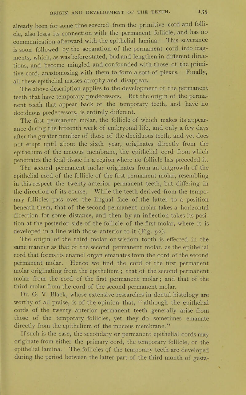 already been for some time severed from the primitive cord and folli- cle, also loses its connection with the permanent follicle, and has no communication afterward with the epithelial lamina. This severance is. soon followed by the separation of the permanent cord into frag- ments, which, as was before stated, bud and lengthen in different direc- tions, and become mingled and confounded with those of the primi- tive cord, anastomosing with them to form a sort of plexus. Finally, all these epithelial masses atrophy and disappear. The above description applies to the development of the permanent teeth that have temporary predecessors. But the origin of the perma- nent teeth that appear back of the temporary teeth, and have no deciduous predecessors, is entirely different. The first permanent molar, the follicle-of which makes its appear- ance during the fifteenth week of embryonal life, and only a few days after the greater number of those of the deciduous teeth, and yet does not erupt until about the sixth year, originates directly from the epithelium of the mucous membrane, the epithelial cord from which penetrates the fetal tissue in a region where no follicle has preceded it. The second permanent molar originates from an outgrowth of the epithelial cord of the follicle of the first permanent molar, resembling in this respect the twenty anterior permanent teeth, but differing in the direction of its course. While the teeth derived from the tempo- rary follicles pass over the lingual face of the latter to a position beneath them, that of the second permanent molar takes a horizontal direction for some distance, and then by an inflection takes its posi- tion at the posterior side of the follicle of the first molar, where it is developed in a line with those anterior to it (Fig. 92). The origin of the third molar or wisdom tooth is effected in the same manner as that of the second permanent molar, as the epithelial cord that forms its enamel organ emanates from the cord of the second permanent molar. Hence we find the cord of the first permanent molar originating from the epithelium ; that of the second permanent molar from the cord of the first permanent molar; and that of the third molar from the cord of the second permanent molar. Dr. G. V. Black, whose extensive researches in dental histology are worthy of all praise, is of the opinion that,  although the epithelial cords of the twenty anterior permanent teeth generally arise from those of the temporary follicles, yet they do sometimes emanate directly from the epithelium of the mucous membrane. If such is the case, the secondary or permanent epithelial cords may originate from either the primary cord, the temporary follicle, or the epithelial lamina. The follicles of the temporary teeth are developed during the period between the latter part of the third month of gesta-