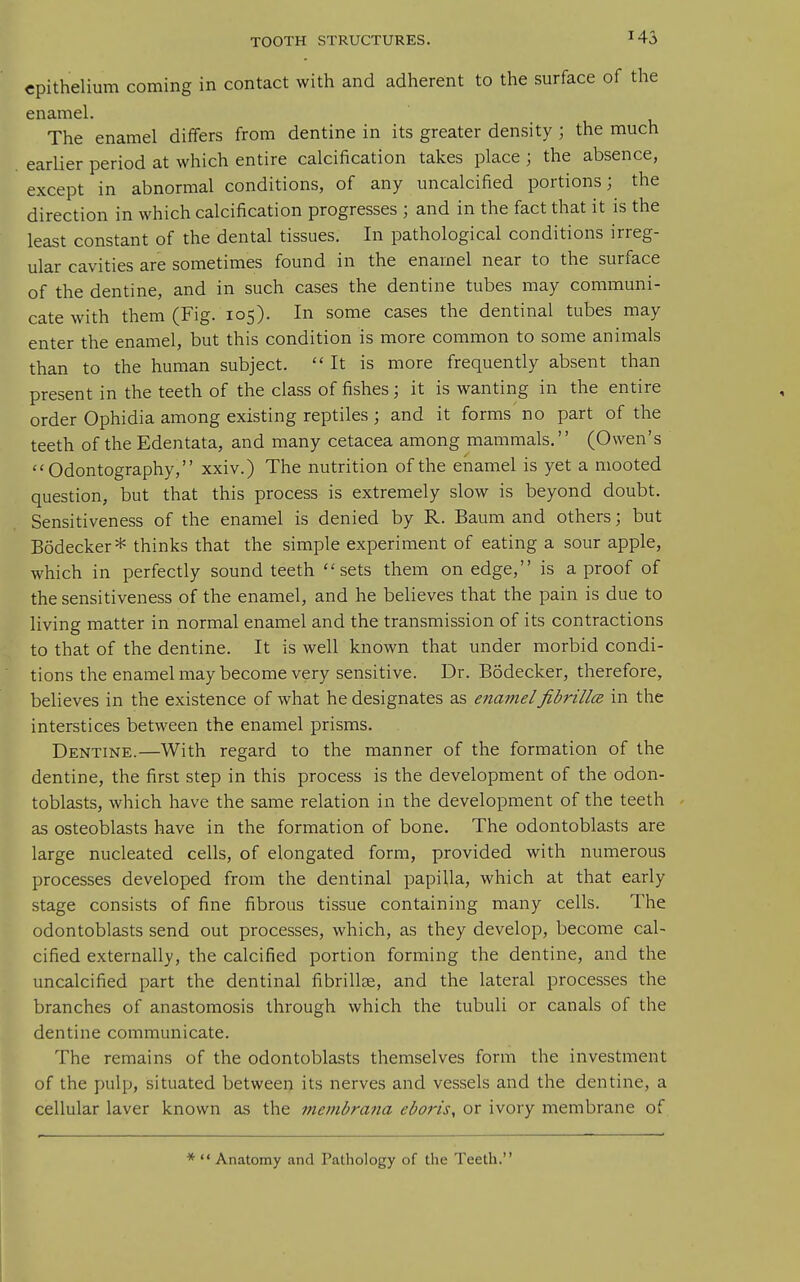 epithelium coming in contact with and adherent to the surface of the enamel. The enamel differs from dentine in its greater density ; the much earlier period at which entire calcification takes place ; the absence, except in abnormal conditions, of any uncalcified portions; the direction in which calcification progresses ; and in the fact that it is the least constant of the dental tissues. In pathological conditions irreg- ular cavities are sometimes found in the enamel near to the surface of the dentine, and in such cases the dentine tubes may communi- cate with them (Fig. 105). In some cases the dentinal tubes may enter the enamel, but this condition is more common to some animals than to the human subject. It is more frequently absent than present in the teeth of the class of fishes; it is wanting in the entire order Ophidia among existing reptiles; and it forms no part of the teeth of the Edentata, and many cetacea among mammals.'' (Owen's Odontography, xxiv.) The nutrition of the enamel is yet a mooted question, but that this process is extremely slow is beyond doubt. Sensitiveness of the enamel is denied by R. Bauni and others; but Bodecker* thinks that the simple experiment of eating a sour apple, which in perfectly sound teeth sets them on edge, is a proof of the sensitiveness of the enamel, and he believes that the pain is due to living matter in normal enamel and the transmission of its contractions to that of the dentine. It is well known that under morbid condi- tions the enamel may become very sensitive. Dr. Bodecker, therefore, believes in the existence of what he designates as enamelfibrillcB in the interstices between the enamel prisms. Dentine.—With regard to the manner of the formation of the dentine, the first step in this process is the development of the odon- toblasts, which have the same relation in the development of the teeth as osteoblasts have in the formation of bone. The odontoblasts are large nucleated cells, of elongated form, provided with numerous processes developed from the dentinal papilla, which at that early stage consists of fine fibrous tissue containing many cells. The odontoblasts send out processes, which, as they develop, become cal- cified externally, the calcified portion forming the dentine, and the uncalcified part the dentinal fibrillae, and the lateral processes the branches of anastomosis through which the tubuli or canals of the dentine communicate. The remains of the odontoblasts themselves form the investment of the pulp, situated between its nerves and vessels and the dentine, a cellular laver known as the menibrana eboris, or ivory membrane of