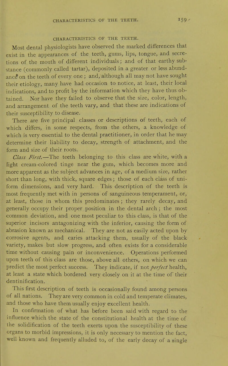 CHARACTERISTICS OF THE TEETH. CHARACTERISTICS OF THE TEETH. Most dental physiologists have observed the marked differences that exist in the appearances of the teeth, gums, lips, tongue, and secre- tions of the mouth of different individuals; and of that earthy sub- stance (commonly called tartar), deposited in a greater or less abund- ance on the teeth of every one; and, although all may not have sought their etiology, many have had occasion to notice, at least, their local indications, and to profit by the information which they have thus ob- tained. Nor have they failed to observe that the size, color, length, and arrangement of the teeth vary, and that these are indications of their susceptibility to disease. There are five principal classes or descriptions of teeth, each of which differs, in some respects, from the others, a knowledge of which is very essential to the dental practitioner, in order that he may determine their liability to decay, strength of attachment, and the form and size of their roots. Class First.—The teeth belonging to this class are white, with a light cream-colored tinge near the gum, which becomes more and more apparent as the subject advances in age, of a medium size, rather short than long, with thick, square edges; those of each class of uni- form dimensions, and very hard. This description of the teeth is most frequently met with in persons of sanguineous temperament, or, at least, those in whom this predominates ; they rarely decay, and generally occupy their proper position in the dental arch; the most common deviation, and one most peculiar to this class, is that of the superior incisors antagonizing with the inferior, causing the form of abrasion known as mechanical. They are not as easily acted upon by corrosive agents, and caries attacking them, usually of the black variety, makes but slow progress, and often exists for a considerable time without causing pain or inconvenience. Operations performed upon teeth of this class are those, above all others, on which we can predict the most perfect success. They indicate, if not ^effect health, at least a state which bordered very closely on it at the time of their dentinification. This first description of teeth is occasionally found among persons of all nations. They are very common in cold and temperate climates, and those who have them usually enjoy excellent health. In confirmation of what has before been said with regard to the influence which the state of the constitutional health at the time of the solidification of the teeth exerts upon the susceptibility of these organs to morbid impressions, it is only necessary to mention the fact, well known and frequently alluded to, of the early decay of a single