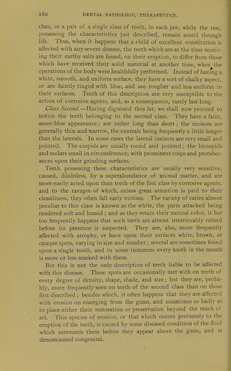 class, or a pair of a single class of teeth, in each jaw, while the rest, possessing the characteristics just described, remain sound through life. Thus, when it happens that a child of excellent constitution is affected with any severe disease, the teeth which are at the time receiv- ing their earthy salts are found, on their eruption, to differ from those which have received their solid material at another time, when the operations of the body were healthfully performed. Instead of having a white, smooth, and uniform surface, they have a sort of chalky aspect, or are faintly tinged with blue, and are rougher and less uniform in their surfaces. Teeth of this description are very susceptible to the action of corrosive agents, and, as a consequence, rarely last long. Class Second.—Having digressed thus far, we shall now proceed to notice the teeth belonging to the second class. They have a faint, azure-blue appearance; are rather long than short; the incisors are generally thin and narrow, the centrals being frequently a little longer than the laterals. In some cases the lateral incisors are very small and pointed. The cuspids are usually round and pointed ; the bicuspids and molars small in circumference, with prominent cusps and protuber- ances upon their grinding surfaces. Teeth possessing these characteristics are usually very sensitive, caused, doubtless, by a superabundance of animal matter, and are more easily acted upon than teeth of the first class by corrosive agents, and to the ravages of which, unless great attention is paid to their cleanliness, they often fall early victims. The variety of caries almost peculiar to this class is known as the white, the parts attacked being rendered soft and humid ; and as they retain their natural color, it but too frequently happens that such teeth are almost irretrievably ruined before its presence is suspected. They are, also, more frequently affected with atrophy, or have upon their surfaces white, brown, or opaque spots, varying in size and number; several are sometimes found upon a single tooth, and in some instances every tooth in the mouth is more or less marked with them. But this is not the only description of teeth liable to be affected with this disease. These spots are occasionally met with on teeth of every degree of density, shape, shade, and size; but they are, proba- bly, more frequently seen on teeth of the second class than on those first described ; besides which, it often happens that they are affected with erosion on emerging from the gums, and sometimes so badly as to place either their restoration or preservation beyond the reach oi art. This species of erosion, or that which occurs previously to the eruption of the teeth, is caused by some diseased condition of the fluid which surrounds them before they appear above the gums, and is denominated congenital.