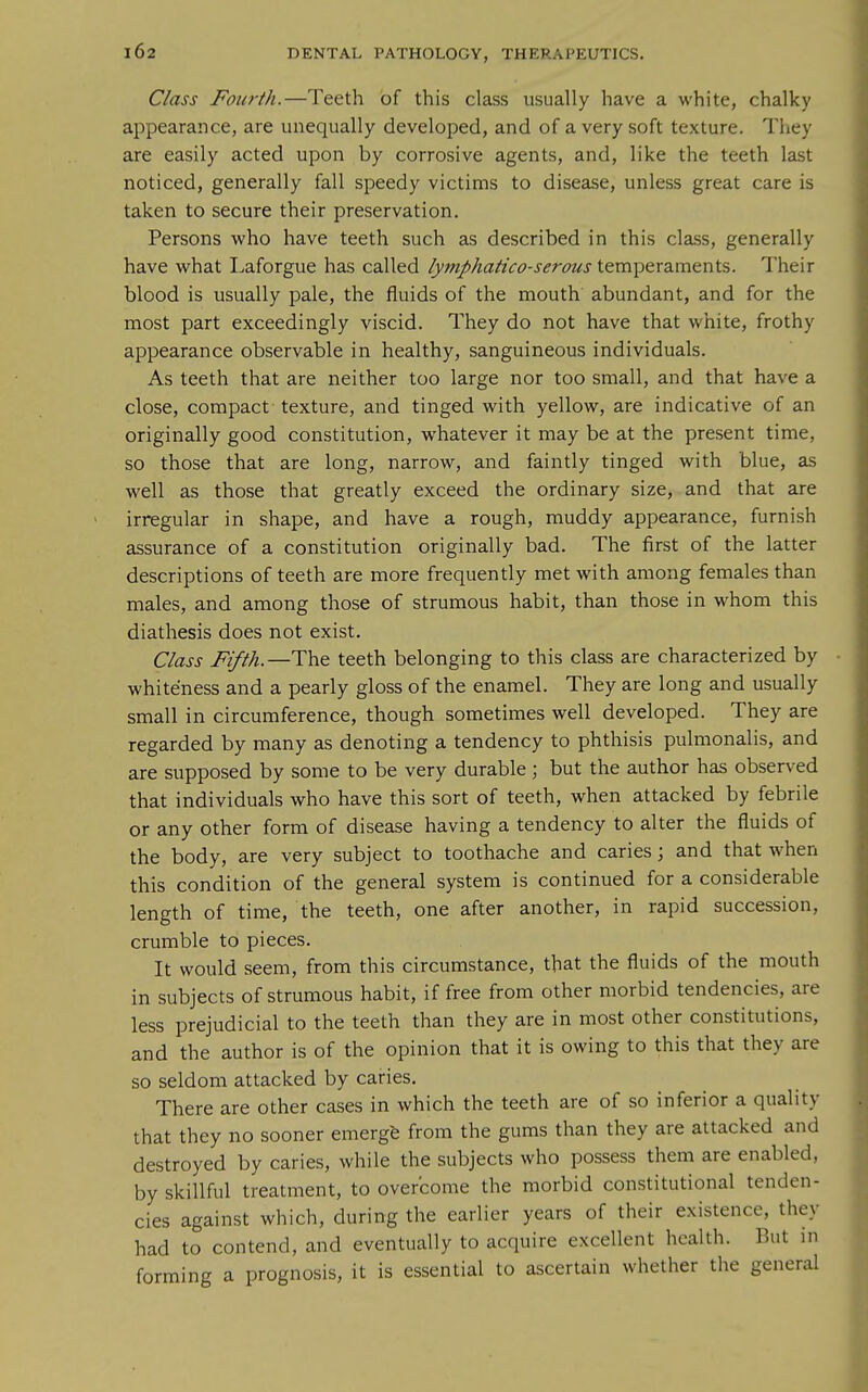 Class Fourth.—Teeth of this class usually have a white, chalky appearance, are unequally developed, and of a very soft texture. They are easily acted upon by corrosive agents, and, like the teeth last noticed, generally fall speedy victims to disease, unless great care is taken to secure their preservation. Persons who have teeth such as described in this class, generally have what Laforgue has called lymphatico-serous temperaments. Their blood is usually pale, the fluids of the mouth abundant, and for the most part exceedingly viscid. They do not have that white, frothy appearance observable in healthy, sanguineous individuals. As teeth that are neither too large nor too small, and that have a close, compact texture, and tinged with yellow, are indicative of an originally good constitution, whatever it may be at the present time, so those that are long, narrow, and faintly tinged with blue, as well as those that greatly exceed the ordinary size, and that are irregular in shape, and have a rough, muddy appearance, furnish assurance of a constitution originally bad. The first of the latter descriptions of teeth are more frequently met with among females than males, and among those of strumous habit, than those in whom this diathesis does not exist. Class Fifth—teeth belonging to this class are characterized by whiteness and a pearly gloss of the enamel. They are long and usually small in circumference, though sometimes well developed. They are regarded by many as denoting a tendency to phthisis pulmonalis, and are supposed by some to be very durable; but the author has observed that individuals who have this sort of teeth, when attacked by febrile or any other form of disease having a tendency to alter the fluids of the body, are very subject to toothache and caries; and that when this condition of the general system is continued for a considerable length of time, the teeth, one after another, in rapid succession, crumble to pieces. It would seem, from this circumstance, that the fluids of the mouth in subjects of strumous habit, if free from other morbid tendencies, are less prejudicial to the teeth than they are in most other constitutions, and the author is of the opinion that it is owing to this that they are so seldom attacked by caries. There are other cases in which the teeth are of so inferior a quality that they no sooner emerge from the gums than they are attacked and destroyed by caries, while the subjects who possess them are enabled, by skillful treatment, to overcome the morbid constitutional tenden- cies against which, during the earlier years of their existence, they had to contend, and eventually to acquire excellent health. But in forming a prognosis, it is essential to ascertain whether the general