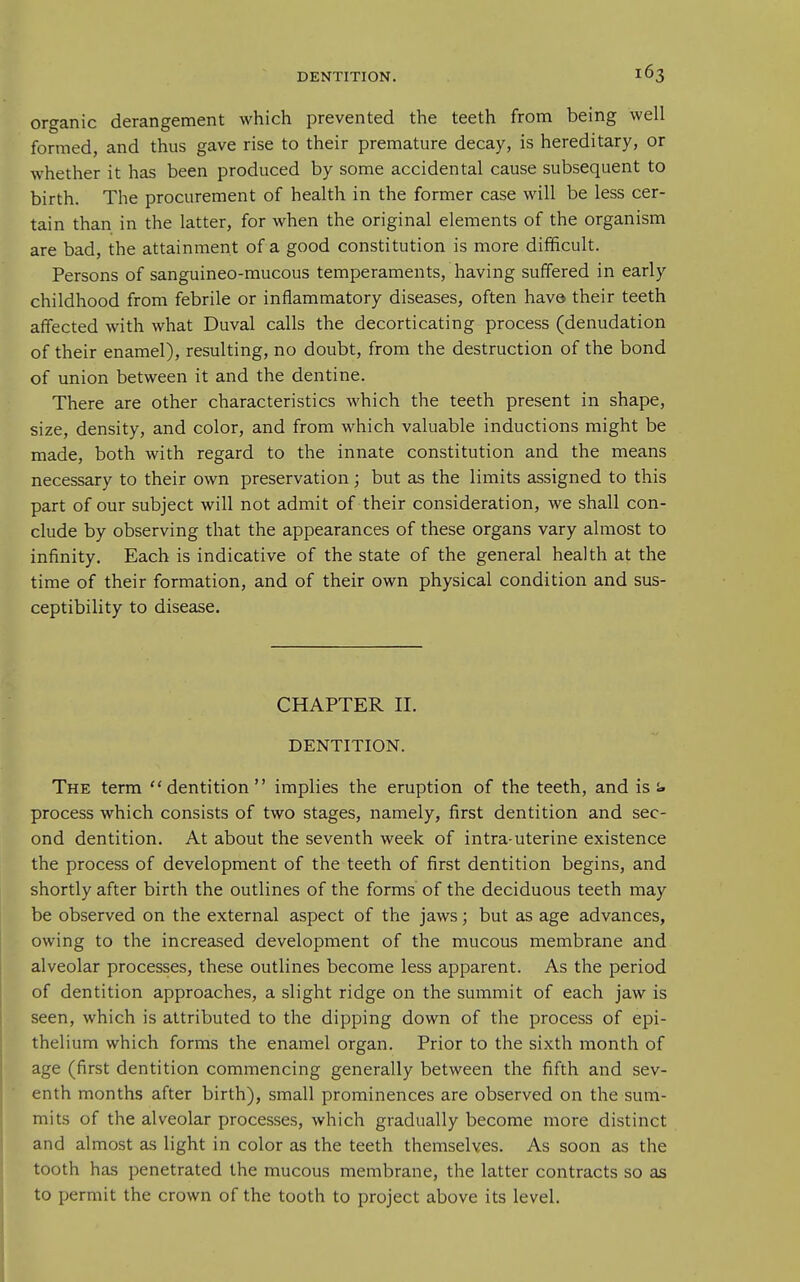 organic derangement which prevented the teeth from being well formed, and thus gave rise to their premature decay, is hereditary, or whether it has been produced by some accidental cause subsequent to birth. The procurement of health in the former case will be less cer- tain than in the latter, for when the original elements of the organism are bad, the attainment of a good constitution is more difficult. Persons of sanguineo-mucous temperaments, having suffered in early childhood from febrile or inflammatory diseases, often hava their teeth affected with what Duval calls the decorticating process (denudation of their enamel), resulting, no doubt, from the destruction of the bond of union between it and the dentine. There are other characteristics which the teeth present in shape, size, density, and color, and from which valuable inductions might be made, both with regard to the innate constitution and the means necessary to their own preservation; but as the limits assigned to this part of our subject will not admit of their consideration, we shall con- clude by observing that the appearances of these organs vary almost to infinity. Each is indicative of the state of the general health at the time of their formation, and of their own physical condition and sus- ceptibility to disease. CHAPTER II. DENTITION. The term dentition implies the eruption of the teeth, and is s» process which consists of two stages, namely, first dentition and sec- ond dentition. At about the seventh week of intra-uterine existence the process of development of the teeth of first dentition begins, and shortly after birth the outlines of the forms of the deciduous teeth may be observed on the external aspect of the jaws; but as age advances, owing to the increased development of the mucous membrane and alveolar processes, these outlines become less apparent. As the period of dentition approaches, a slight ridge on the summit of each jaw is seen, which is attributed to the dipping down of the process of epi- thelium which forms the enamel organ. Prior to the sixth month of age (first dentition commencing generally between the fifth and sev- enth months after birth), small prominences are observed on the sum- mits of the alveolar processes, which gradually become more distinct and almost as light in color as the teeth themselves. As soon as the tooth has penetrated the mucous membrane, the latter contracts so as to permit the crown of the tooth to project above its level.