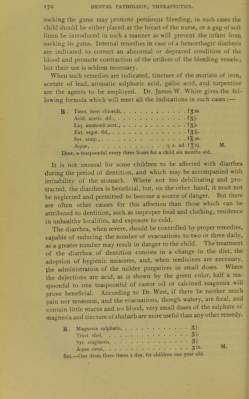 sucking the gums may promote persistent bleeding, in such cases the child should be either placed at the breast of the nurse, or a gag of soft linen be introduced in such a manner as will prevent the infant from sucking its gums. Internal remedies in case of a hemorrhagic diathesis are indicated to correct an abnormal or depraved condition of the blood and promote contraction of the orifices of the bleeding vessels; but their use is seldom necessary. When such remedies are indicated, tincture of the muriate of iron, acetate of lead, aromatic sulphuric acid, gallic acid, and turpentine are the agents to be employed. Dr. James W. White gives the fol- lovi^ing formula which will meet all the indications in such cases:— R. Tinct. ferri chloridr, f3 ss. Acid, acetic, dil., f^J* Liq. ammonii acet., f^j- Ext. ergot, fld. f^ij- Syr. simp., ^ss. Aquse, q. s. ad f^iij. M. Dose, a teaspoonful every three hours for a child six months old. It is not unusual for some children to be affected with diarrhea during the period of dentition, and which may be accompanied with irritability of the stomach. Where not too debilitating and pro- tracted, the diarrhea is beneficial, but, on the other hand, it must not be neglected and permitted to become a source of danger. But there are often other causes for this affection than those which can be attributed to dentition, such as improper food and clothing, residence in unhealthy localities, and exposure to cold. The diarrhea, when severe, should be controlled by proper remedies,, capable of reducing the number of evacuations to two or three daily, as a greater number may result in danger to the child. The'treatment of the diarrhea of dentition consists in a change in the diet, the adoption of hygienic measures, and, when medicines are necessary, the administration of the milder purgatives in small doses. Where the dejections are acid, as is shown by the green color, half a tea- spoonful to one teaspoonful gf castor oil or calcined magnesia will prove beneficial. According to Dr. West, if there be neither much pain nor tenesmus, and the evacuations, though watery, are fecal, and contain little mucus and no blood, very small doses of the sulphate of magnesia and tincture of rhubarb are more useful than any other remedy. R. Magnesia sulphatis, 3J- Tinct. rhei, 3j- Syr. zingiberis, 3J- Aquse carui, 5 '^^- ^^ SiG.—One dram three times a day, for children one year old.