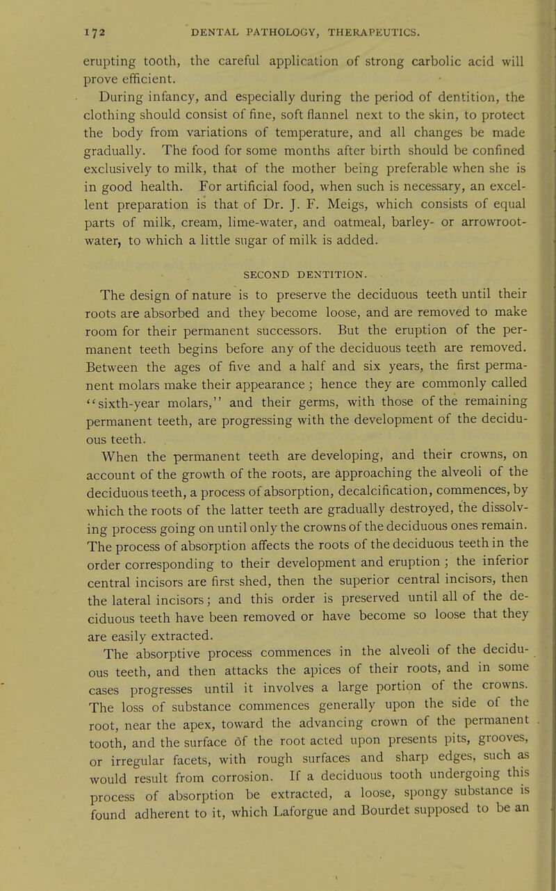 erupting tooth, the careful application of strong carbolic acid will prove efficient. During infancy, and especially during the period of dentition, the clothing should consist of fine, soft flannel next to the skin, to protect the body from variations of temperature, and all changes be made gradually. The food for some months after birth should be confined exclusively to milk, that of the mother being preferable when she is in good health. For artificial food, when such is necessary, an excel- lent preparation is that of Dr. J. F. Meigs, which consists of equal parts of milk, cream, lime-water, and oatmeal, barley- or arrowroot- water, to which a little sugar of milk is added. SECOND DENTITION. The design of nature is to preserve the deciduous teeth until their roots are absorbed and they become loose, and are removed to make room for their permanent successors. But the eruption of the per- manent teeth begins before any of the deciduous teeth are removed. Between the ages of five and a half and six years, the first perma- nent molars make their appearance ; hence they are commonly called sixth-year molars, and their germs, with those of the remaining permanent teeth, are progressing with the development of the decidu- ous teeth. When the permanent teeth are developing, and their crowns, on account of the growth of the roots, are approaching the alveoli of the deciduous teeth, a process of absorption, decalcification, commences, by which the roots of the latter teeth are gradually destroyed, the dissolv- ing process going on until only the crowns of the deciduous ones remain. The process of absorption affects the roots of the deciduous teeth in the order corresponding to their development and eruption ; the inferior central incisors are first shed, then the superior central incisors, then the lateral incisors; and this order is preserved until all of the de- ciduous teeth have been removed or have become so loose that they are easily extracted. The absorptive process commences in the alveoli of the decidu- ous teeth, and then attacks the apices of their roots, and in some cases progresses until it involves a large portion of the crowns. The loss of substance commences generally upon the side of the root, near the apex, toward the advancing crown of the permanent tooth, and the surface of the root acted upon presents pits, grooves, or irregular facets, with rough surfaces and sharp edges, such as would result from corrosion. If a deciduous tooth undergoing this process of absorption be extracted, a loose, spongy substance is found adherent to it, which Laforgue and Bourdet supposed to be an