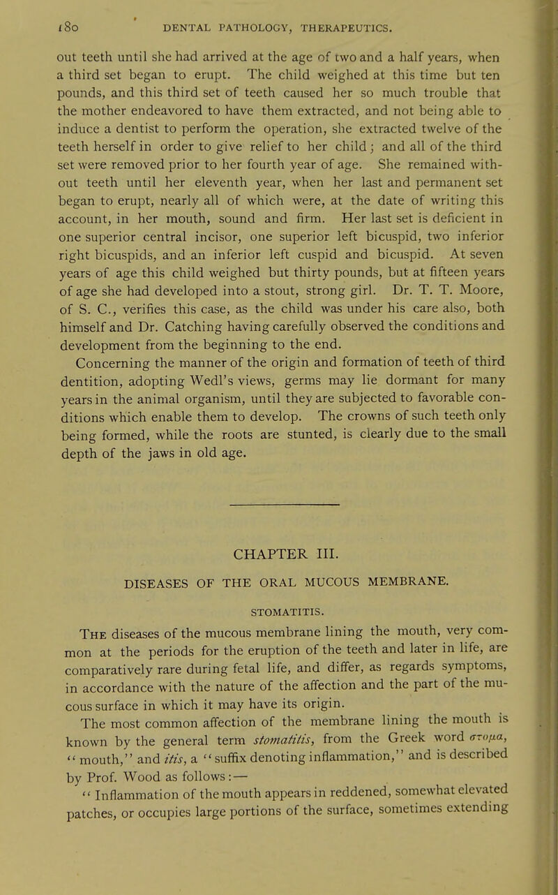 out teeth until she had arrived at the age of two and a half years, when a third set began to erupt. The child weighed at this time but ten pounds, and this third set of teeth caused her so much trouble that the mother endeavored to have them extracted, and not being able to induce a dentist to perform the operation, she extracted twelve of the teeth herself in order to give relief to her child ; and all of the third set were removed prior to her fourth year of age. She remained with- out teeth until her eleventh year, when her last and permanent set began to erupt, nearly all of which were, at the date of writing this account, in her mouth, sound and firm. Her last set is deficient in one superior central incisor, one superior left bicuspid, two inferior right bicuspids, and an inferior left cuspid and bicuspid. At seven years of age this child weighed but thirty pounds, but at fifteen years of age she had developed into a stout, strong girl. Dr. T. T. Moore, of S. C, verifies this case, as the child was under his care also, both himself and Dr. Catching having carefully observed the conditions and development from the beginning to the end. Concerning the manner of the origin and formation of teeth of third dentition, adopting Wedl's views, germs may lie dormant for many years in the animal organism, until they are subjected to favorable con- ditions which enable them to develop. The crowns of such teeth only being formed, while the roots are stunted, is clearly due to the small depth of the jaws in old age. CHAPTER III. DISEASES OF THE ORAL MUCOUS MEMBRANE. STOMATITIS. The diseases of the mucous membrane lining the mouth, very com- mon at the periods for the eruption of the teeth and later in life, are comparatively rare during fetal life, and differ, as regards symptoms, in accordance with the nature of the affection and the part of the mu- cous surface in which it may have its origin. The most common affection of the membrane lining the mouth is known by the general term stomatitis, from the Greek word aroiia,  mouth, and itis, a suffix denoting inflammation, and is described by Prof. Wood as follows: —  Inflammation of the mouth appears in reddened, somewhat elevated patches, or occupies large portions of the surface, sometimes extending