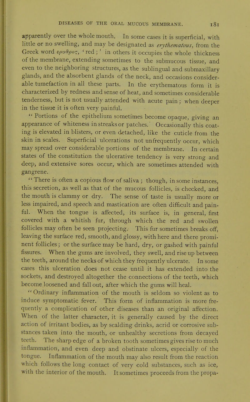 apparently over the whole mouth. In some cases it is superficial, with little or no swelling, and may be designated as erythematous, from the Greek word epuf^po-, ' red j ' in others it occupies the whole thickness of the membrane, extending sometimes to the submucous tissue, and even to the neighboring structures, as the sublingual and submaxillary glands, and the absorbent glands of the neck, and occasions consider- able tumefaction in all these parts. In the erythematous form it is characterized by redness and sense of heat, and sometimes considerable tenderness, but is not usually attended with acute pain; when deeper in the tissue it is often very painful.  Portions of the epithelium sometimes become opaque, giving an appearance of whiteness in streaks or patches.' Occasionally this coat- ing is elevated in blisters, or even detached, like the cuticle from the skin in scales. Superficial ulcerations not unfrequently occur, which may spread over considerable portions of the membrane. In certain states of the constitution the ulcerative tendency is very strong and deep, and extensive sores occur, which are sometimes attended with gangrene. There is often a copious flow of saliva ; though, in some instances, this secretion, as well as that of the mucous follicles, is checked, and the mouth is clammy or dry. The sense of taste is usually more or less impaired, and speech and mastication are often difficult and pain- ful. When the tongue is affected, its surface is, in general, first covered with a whitish fur, through which the red and swollen follicles may often be seen projecting. This fur sometimes breaks off, leaving the surface red, smooth, and glossy, with here and there promi- nent follicles; or the surface may be hard, dry, or gashed with painful fissures. When the gums are involved, they swell, and rise up between the teeth, around the necks of which they frequently ulcerate. In some cases this ulceration does not cease until it has extended into the sockets, and destroyed altogether the connections of the teeth, which become loosened and fall out, after which the gums will heal.  Ordinary inflammation of the mouth is seldom so violent as to induce symptomatic fever. This form of inflammation is more fre- quently a complication of other diseases than an original affection. When of the latter character, it is generally caused by the direct action of irritant bodies, as by scalding drinks, acrid or corrosive sub- stances taken into the mouth, or unhealthy secretions from decayed teeth. The sharp edge of a broken tooth sometimes gives rise to much inflammation, and even deep and obstinate ulcers, especially of the tongue. Inflammation of the mouth may also result from the reaction which follows the long contact of very cold substances, such as ice, with the interior of the mouth. It sometimes proceeds from the propa-