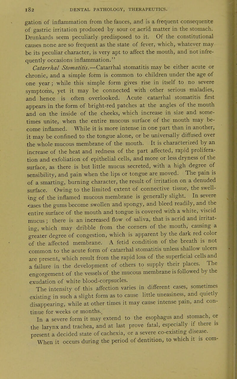 gation of inflammation from the fauces, and is a frequent consequente of gastric irritation produced by sour or acrid matter in the stomach. Drunkards seem peculiarly predisposed to it. Of the constitutional causes none are so frequent as the state of fever, which, whatever may be its peculiar character, is very apt to affect the mouth, and not infre- quently occasions inflammation. Catarrhal Stomatitis.—Catarrhal stomatitis may be either acute or chronic, and a simple form is common to children under the age of one year; while this simple form gives rise in itself to no severe symptorhs, yet it may be connected with other serious maladies, and hence is often overlooked. Acute catarrhal stomatitis first appears in the form of bright-red patches at the angles of the mouth and on the inside of the cheeks, which increase in size and some- times unite, when the entire mucous surface of the mouth may be- come inflamed. While it is more intense in one part than in another, it may be confined to the tongue alone, or be universally diffused over the whole mucous membrane of the mouth. It is characterized by an increase of the heat and redness of the part affected, rapid prolifera- tion and exfoliation of epithelial cells, and more or less dryness of the surface, as there is but little mucus secreted, with a high degree of sensibility, and pain when the lips or tongue are moved. The pain is of a smarting, burning character, the result of irritation on a denuded surface. Owing to the limited extent of connective tissue, the swell- ing of the inflamed mucous membrane is generally slight. In severe cases the gums become swollen and spongy, and bleed readily, and the entire surface of the mouth and tongue is covered with a white, viscid mucus ; there is an increased flow of saliva, that is acrid and irritat- ing, which may dribble from the corners of the mouth, causing a greater degree of congestion, which is apparent by the dark red color of the aff'ected membrane. A fetid condition of the breath is not common to the acute form of catarrhal stomatitis unless shallow ulcers are present, which result from the rapid loss of the superficial cells and a failure in the development of others to supply their places. The engorgement of the vessels of the mucous membrane is followed by the exudation of white blood-corpsucles. The intensity of this affection varies in different cases, sometimes existing in such a slight form as to cause little uneasiness, and quietly disappearing, while at other times it may cause intense pain, and con- tinue for weeks or months.. In a severe form it may extend to the esophagus and stomach, or the larynx and trachea, and at last prove fatal, especially if there is present a decided state of cachexia, or a severe co-existing disease. When it occurs during the period of dentition, to which it is com-