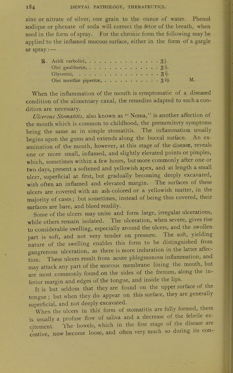 zinc or nitrate of silver, one grain to the ounce of water. Phenol sodique or phenate of soda will correct the fetor of the breath, when used in the form of spray. For the chronic form the following may be applied to the inflamed mucous surface, either in the form of a gargle or spray:— R. Acidi carbolici, ^'}- Olei gaultheriae, Glycerini, ^ij- Olei menthffi piperitce, 3 iij. M. When the inflammation of the mouth is symptomatic of a diseased condition of the alimentary canal, the remedies adapted to such a con- dition are necessary. Ulcerous Stomatitis, also known as  Noma, is another affection of the mouth which is common to childhood, the premonitory symptoms being the same as in simple stomatitis. The inflammation usually begins upon the gums and extends along the buccal surface. An ex- amination of the mouth, however, at this stage of the disease, reveals one or more small, inflamed, and slightly elevated points or pimples, which, sometimes within a few hours, but more commonly after one or two days, present a softened and yellowish apex, and at length a small ulcer, superficial at first, but gradually becoming deeply excavated, with often an inflamed and elevated margin. The surfaces of these ulcers are covered with an ash-colored or a yellowish matter, in the majority of cases; but sometimes, instead of being thus covered, their surfaces are bare, and bleed readily. Some of the ulcers may unite and form large, irregular ulcerations, while others remain isolated. The ulceration, when severe, gives rise to considerable swelling, especially around the ulcers, and the swollen part is soft, and not very tender on pressure. The soft, yielding nature of the swelling enables this form to be distinguished from gangrenous ulceration, as there is more induration in the latter aff'ec- tion. These ulcers result from acute phlegmonous inflammation, and mayattack any part of the mucous membrane lining the mouth, but are most commonly found on the sides of the frenum, along the in- ferior margin and edges of the tongue, and inside the lips. It is but seldom that they are found on the upper surface of the tongue ; but when they do appear on this surface, they are generally superficial, and not deeply excavated. When the ulcers in this form of stomatitis are fully formed, there is usually a profuse flow of saliva and a decrease of the febrile ex- citement The bowels, which in the first stage of the disease are costive, now become loose, and often very much so during its con-