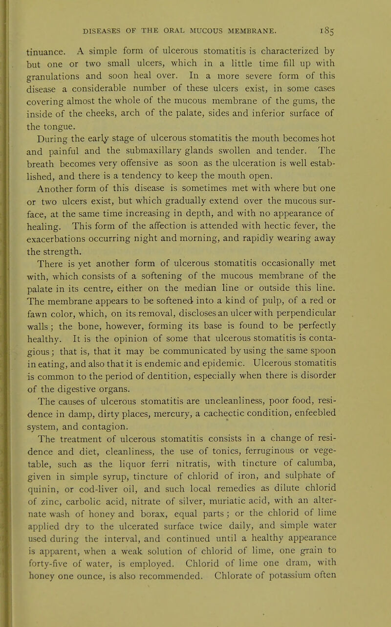 tinuance. A simple form of ulcerous stomatitis is characterized by but one or two small ulcers, which in a little time fill up with granulations and soon heal over. In a more severe form of this disease a considerable number of these ulcers exist, in some cases covering almost the whole of the mucous membrane of the gums, the inside of the cheeks, arch of the palate, sides and inferior surface of the tongue. During the early stage of ulcerous stomatitis the mouth becomes hot and painful and the submaxillary glands swollen and tender. The breath becomes very offensive as soon as the ulceration is well estab- lished, and there is a tendency to keep the mouth open. Another form of this disease is sometimes met with where but one or two ulcers exist, but which gradually extend over the mucous sur- face, at the same time increasing in depth, and with no appearance of healing. This form of the affection is attended with hectic fever, the exacerbations occurring night and morning, and rapidly wearing away the strength. There is yet another form of ulcerous stomatitis occasionally met with, which consists of a softening of the mucous membrane of the palate in its centre, either on the median line or outside this line. The membrane appears to be softened into a kind of pulp, of a red or fawn color, which, on its removal, discloses an ulcer with perpendicular walls; the bone, however, forming its base is found to be perfectly healthy. It is the opinion of some that ulcerous stomatitis is conta- gious ; that is, that it may be communicated by using the same spoon in eating, and also that it is endemic and epidemic. Ulcerous stomatitis is common to the period of dentition, especially when there is disorder of the digestive organs. The causes of ulcerous stomatitis are uncleanliness, poor food, resi- dence in damp, dirty places, mercury, a cachectic condition, enfeebled system, and contagion. The treatment of ulcerous stomatitis consists in a change of resi- dence and diet, cleanliness, the use of tonics, ferruginous or vege- table, such as the liquor ferri nitratis, with tincture of calumba, given in simple syrup, tincture of chlorid of iron, and sulphate of quinin, or cod-liver oil, and such local remedies as dilute chlorid of zinc, carbolic acid, nitrate of silver, muriatic acid, with an alter- nate wash of honey and borax, equal parts; or the chlorid of lime applied dry to the ulcerated surface twice daily, and simple water used during the interval, and continued until a healthy appearance is apparent, when a weak solution of chlorid of lime, one grain to forty-five of water, is employed. Chlorid of lime one dram, with honey one ounce, is also recommended. Chlorate of potassium often
