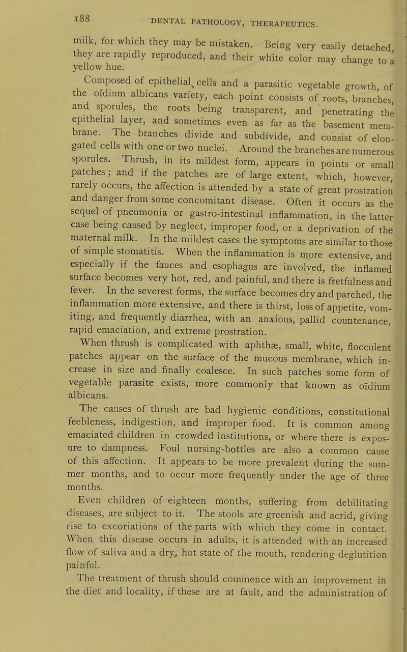 milk, for which they may be mistaken. Being very easily detached they are rapidly reproduced, and their white color may change to a yellow hue. Composed of epithelial^ cells and a parasitic vegetable growth of the oidium albicans variety, each point consists of roots, branches and sporules, the roots being transparent, and 'penetrating the epithelial layer, and sometimes even as far as the basement mem- brane. The branches divide and subdivide, and consist of elon- gated cells with one or two nuclei. Around the branches are numerous sporules. Thrush, in its mildest form, appears in points or small patches; and if the patches are of large extent, which, however rarely occurs, the affection is attended by a state of great prostration and danger from some concomitant disease. Often it occurs as the sequel of pneumonia or gastro-intestinal inflammation, in the latter case being caused by neglect, improper food, or a deprivation of the maternal milk. In the mildest cases the symptoms are similar to those of simple stomatitis. When the inflammation is more extensive, and especially if the fauces and esophagus are involved, the inflamed surface becomes very hot, red, and painful, and there is fretfulnessand fever. In the severest forms, the surface becomes dry and parched, the inflammation more extensive, and there is thirst, loss of appetite, vom- iting, and frequently diarrhea, with an anxious, pallid countenance, rapid emaciation, and extreme prostration. When thrush is complicated with aphthae, small, white, flocculent patches appear on the surface of the mucous membrane, which in- crease in size and finally coalesce. In such patches some form of vegetable parasite exists, more commonly that known as oidium albicans. The causes of thrush are bad hygienic conditions, constitutional feebleness, indigestion, and improper food. It is common among emaciated children in crowded institutions, or where there is expos- ure to dampness. Foul nursing-bottles are also a common cause of this affection. It appears to be more prevalent during the sum- mer months, and to occur more frequently under the age of three months. Even children of eighteen months, suffering from debilitating diseases, are subject to it. The stools are greenish and acrid, giving rise to excoriations of the parts with which they come in contact. When this disease occurs in adults, it is attended with an increased flow of saliva and a dry^ hot state of the mouth, rendering deglutition painful. The treatment of thrush should commence with an improvement in the diet and locality, if these are at fault, and the administration of