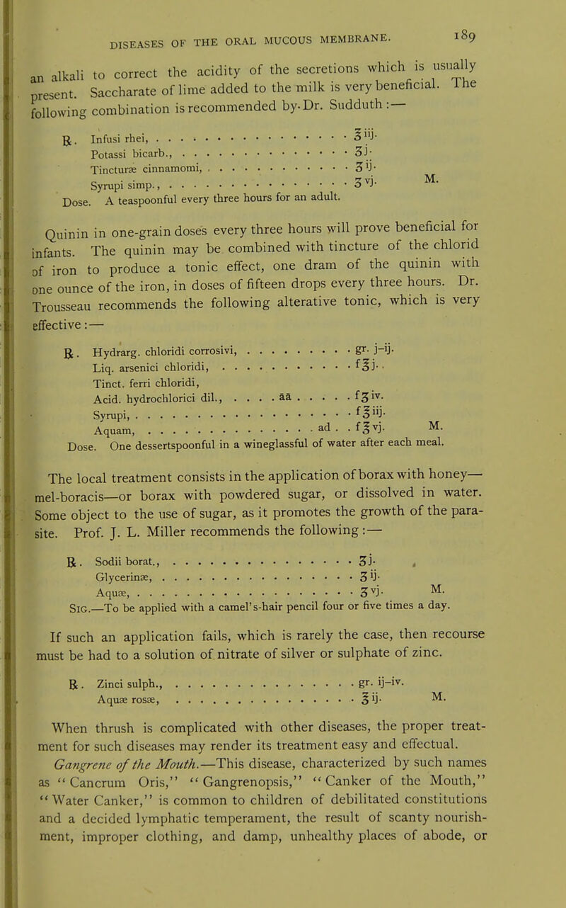 an alkali to correct the acidity of the secretions which is usually present. Saccharate of lime added to the milk is very beneficial. 1 he following combination is recommended by. Dr. Sudduth:— R. Infusi rhei •§J Potassi bicarb., 3h Tincturse cinnamomi, 3^- Syrupi simp., 3^- Dose. A teaspoonful every three hours for an adult. Quinin in one-grain doses every three hours will prove beneficial for infants. The quinin may be combined with tincture of the chlorid of iron to produce a tonic effect, one dram of the quinin with one ounce of the iron, in doses of fifteen drops every three hours. Dr. Trousseau recommends the following alterative tonic, which is very effective:— R . Hydrarg. chloridi corrosivi, gr- j-ij- Liq. arsenici chloridi, . . . f^j-- Tinct. ferri chloridi, Acid, hydrochlorici dil., . . . . aa f3iv. Syrupi, Aquam, ad . . fgvj. M. Dose. One dessertspoonful in a wineglassful of water after each meal. The local treatment consists in the application of borax with honey— mel-boracis—or borax with powdered sugar, or dissolved in water. Some object to the use of sugar, as it promotes the growth of the para- site. Prof. J. L. Miller recommends the following:— R. Sodii borat. 3j- Glycerinse, 3 'J- AquEE, 3^j- ^• SiG.—To be applied with a camel's-hair pencil four or five times a day. If such an application fails, which is rarely the case, then recourse must be had to a solution of nitrate of silver or sulphate of zinc. R . Zinci sulph., gr. ij-iv. Aquse rosse, • When thrush is complicated with other diseases, the proper treat- ment for such diseases may render its treatment easy and effectual. Gangrene of the Mouth.—This disease, characterized by such names as  Cancrum Oris,  Gangrenopsis, Canker of the Mouth, Water Canker, is common to children of debilitated constitutions and a decided lymphatic temperament, the result of scanty nourish- ment, improper clothing, and damp, unhealthy places of abode, or