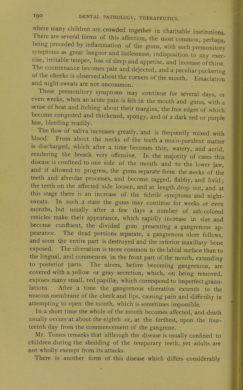 where many children are crowded together in charitable institutions Ihere are several forms of this affection, the most common, perhaps bemg preceded by inflammation of the gums, with such premonitory symptoms as great languor and listlessness, indisposition to any exer- cise, irritable temper, loss of sleep and appetite, and increase of thirst The countenance becomes pale and dejected, and a peculiar puckering of the cheeks is observed about the corners of the mouth. Emaciation and night-sweats are not uncommon. These premonitory symptoms may continue for several days, or even weeks, when an acute pain is felt in the mouth and gums, with a sense of heat and itching about their margins, the free edges of which become congested and thickened, spongy, and of a dark red or purple hue, bleeding readily. The flow of saliva increases greatly, and is frequently mixed with blood: From about the necks of the teeth a muco-purulent matter is discharged, which after a time becomes thin, watery, and acrid, rendering the breath very offensive. In the majority of cases this disease is confined to one side of the mouth and to the lower jaw, and if allowed to progress, the gums separate from the necks of the teeth and alveolar processes, and become ragged, flabby, and livid; the teeth on the affected side loosen, and at length drop out, and at this stage there is an increase of the febrile symptoms and night- sweats. In such a state the gums may continue for weeks or even months, but usually after a few days a number of ash-colored vesicles make their appearance, which rapidly increase in size and become confluent, the divided gum presenting a gangrenous ap- pearance. The dead portions separate, a gangrenous ulcer follows, and soon the entire part is destroyed and the inferior maxillary bone exposed. The ulceration is more common to the labial surface than to the lingual, and commences in the front part of the mouth, extending to posterior parts. The ulcers, before becoming gangrenous, are covered with a yellow or gray secretion, which, on being removed, exposes many small, red papillae, which correspond to imperfect granu- lations. After a time the gangrenous ulceration extends to the mucous membrane of the cheek and lips, causing pain and difficulty in attempting to open the mouth, which is sometimes impossible. In a short time the whole of the mouth becomes affected, and death usually occurs at about the eighth or, at the furthest, upon the four- teenth day from the commencement of the gangrene. Mr. Tomes remarks that 'although the disease is usually confined to children during the shedding of the temporary teeth, yet adults are not wholly exempt from its attacks. There is another form of this disease which differs considerably