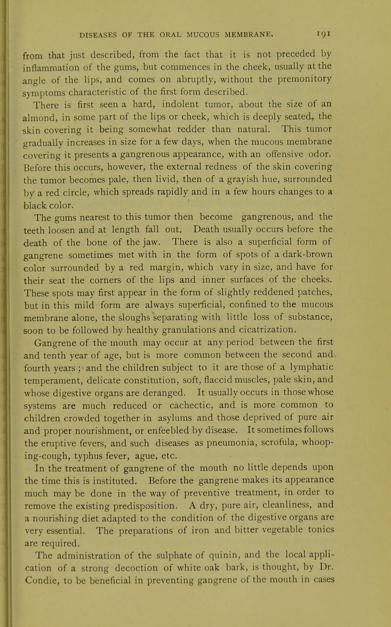 from that just described, from the fact that it is not preceded by inflammation of the gums, but commences in the cheek, usually at the angle of the lips, and comes on abruptly, without the premonitory symptoms characteristic of the first form described. There is first seen a hard, indolent tumor, about the size of an almond, in some part of the lips or cheek, which is deeply seated, the skin covering it being somewhat redder than natural. This tumor gradually increases in size for a few days, when the mucous membrane covering it presents a gangrenous appearance, with an offensive odor. Before this occurs, however, the external redness of the skin covering the tumor becomes pale, then livid, then of a grayish hue, surrounded by a red circle, which spreads rapidly and in a few hours changes to a black color. The gums nearest to this tumor then become gangrenous, and the teeth loosen and at length fall out. Death usually occurs before the death of the bone of the jaw. There is also a superficial form of gangrene sometimes met with in the form of spots of a dark-brown color surrounded by a red margin, which vary in size, and have for their seat the corners of the lips and inner surfaces of the cheeks. These spots may first appear in the form of slightly reddened patches, but in this mild form are always superfcial, confined to the mucous membrane alone, the sloughs separating with little loss of substance, soon to be followed by healthy granulations and cicatrization. Gangrene of the mouth may occur at any period between the first and tenth year of age, but is more common between the second and. fourth years; and the children subject to it are those of a lymphatic temperament, delicate constitution, soft, flaccid muscles, pale skin, and whose digestive organs are deranged. It usually occurs in those whose systems are much reduced or cachectic, and is more common to children crowded together in asylums and those deprived of pure air and proper nourishment, or enfeebled by disease. It sometimes follows the eruptive fevers, and such diseases as pneumonia, scrofula, whoop- ing-cough, typhus fever, ague, etc. In the treatment of gangi-ene of the mouth no little depends upon the time this is instituted. Before the gangrene makes its appearance much may be done in the way of preventive treatment, in order to remove the existing predisposition. A dry, pure air, cleanliness, and a nourishing diet adapted to the condition of the digestive organs are very essential. The preparations of iron and bitter vegetable tonics are required. The administration of the sulphate of quinin, and the local appli- cation of a strong decoction of white oak bark, is thought, by Dr. Condie, to be beneficial in preventing gangrene of the mouth in cases