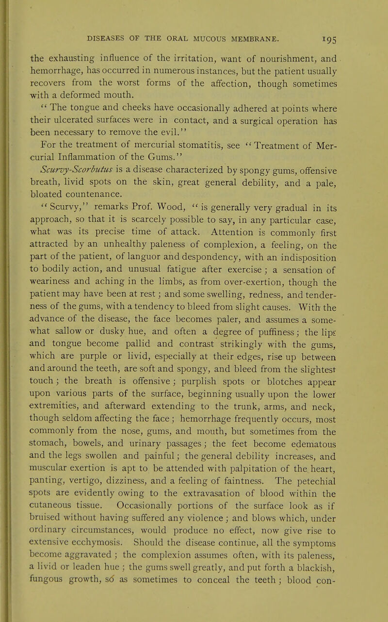 the exhausting influence of the irritation, want of nourishment, and hemorrhage, has occurred in numerous instances, but the patient usually recovers from the worst forms of the affection, though sometimes with a deformed mouth.  The tongue and cheeks have occasionally adhered at points where their ulcerated surfaces were in contact, and a surgical operation has been necessary to remove the evil. For the treatment of mercurial stomatitis, see Treatment of Mer- curial Inflammation of the Gums. Sciirvy-Scorbutus is a disease characterized by spongy gums, offensive breath, livid spots on the skin, great general debility, and a pale, bloated countenance. Scurvy, remarks Prof. Wood,  is generally very gradual in its approach, so that it is scarcely possible to say, in any particular case, what was its precise time of attack. Attention is commonly first attracted by an unhealthy paleness of complexion, a feeling, on the part of the patient, of languor and despondency, with an indisposition to bodily action, and unusual fatigue after exercise ; a sensation of weariness and aching in the limbs, as from over-exertion, though the patient may have been at rest; and some swelling, redness, and tender- ness of the gums, with a tendency to bleed from slight causes. With the advance of the disease, the face becomes paler, and assumes a some- what sallow or dusky hue, and often a degree of puffiness; the lips and tongue become pallid and contrast strikingly with the gums, which are purple or livid, especially at their edges, rise up between and around the teeth, are soft and spongy, and bleed from the slightest touch; the breath is offensive; purplish spots or blotches appear upon various parts of the surface, beginning usually upon the lower extremities, and afterward extending to the trunk, arms, and neck, though seldom affecting the face ; hemorrhage frequently occurs, most commonly from the nose, gums, and mouth, but sometimes from the stomach, bowels, and urinary passages; the feet become edematous and the legs swollen and painful; the general debility increases, and muscular exertion is apt to be attended with palpitation of the heart, panting, vertigo, dizziness, and a feeling of faintness. The petechial spots are evidently owing to the extravasation of blood within the cutaneous tissue. Occasionally portions of the surface look as if bruised without having suffered any violence; and blows which, under ordinary circumstances, would produce no effect, now give rise to extensive ecchymosis. Should the disease continue, all the symptoms become aggravated ; the complexion assumes often, with its paleness, a livid or leaden hue ; the gums swell greatly, and put forth a blackish, fungous growth, sd as sometimes to conceal the teeth ; blood con-