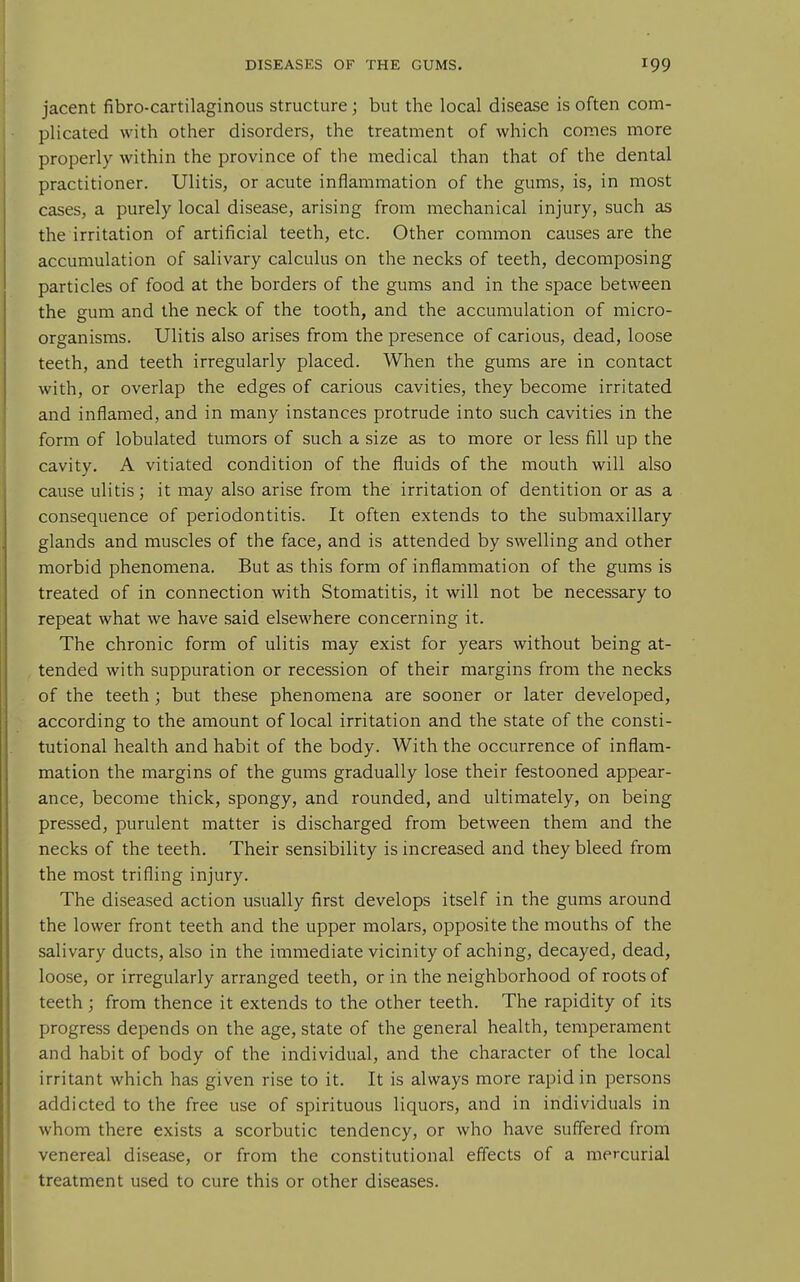 jacent fibro-cartilaginous structure; but the local disease is often com- plicated with other disorders, the treatment of which comes more properly within the province of the medical than that of the dental practitioner. Ulitis, or acute inflammation of the gums, is, in most cases, a purely local disease, arising from mechanical injury, such as the irritation of artificial teeth, etc. Other common causes are the accumulation of salivary calculus on the necks of teeth, decomposing particles of food at the borders of the gums and in the space between the gum and the neck of the tooth, and the accumulation of micro- organisms. Ulitis also arises from the presence of carious, dead, loose teeth, and teeth irregularly placed. When the gums are in contact with, or overlap the edges of carious cavities, they become irritated and inflamed, and in many instances protrude into such cavities in the form of lobulated tumors of such a size as to more or less fill up the cavity. A vitiated condition of the fluids of the mouth will also cause ulitis; it may also arise from the irritation of dentition or as a consequence of periodontitis. It often extends to the submaxillary glands and muscles of the face, and is attended by swelling and other morbid phenomena. But as this form of inflammation of the gums is treated of in connection with Stomatitis, it will not be necessary to repeat what we have said elsewhere concerning it. The chronic form of ulitis may exist for years without being at- tended with suppuration or recession of their margins from the necks of the teeth ; but these phenomena are sooner or later developed, according to the amount of local irritation and the state of the consti- tutional health and habit of the body. With the occurrence of inflam- mation the margins of the gums gradually lose their festooned appear- ance, become thick, spongy, and rounded, and ultimately, on being pressed, purulent matter is discharged from between them and the necks of the teeth. Their sensibility is increased and they bleed from the most trifling injury. The diseased action usually first develops itself in the gums around the lower front teeth and the upper molars, opposite the mouths of the salivary ducts, also in the immediate vicinity of aching, decayed, dead, loose, or irregularly arranged teeth, or in the neighborhood of roots of teeth ; from thence it extends to the other teeth. The rapidity of its progress depends on the age, state of the general health, temperament and habit of body of the individual, and the character of the local irritant which has given rise to it. It is always more rapid in persons addicted to the free use of spirituous liquors, and in individuals in whom there exists a scorbutic tendency, or who have suffered from venereal disease, or from the constitutional effects of a mercurial treatment used to cure this or other diseases.