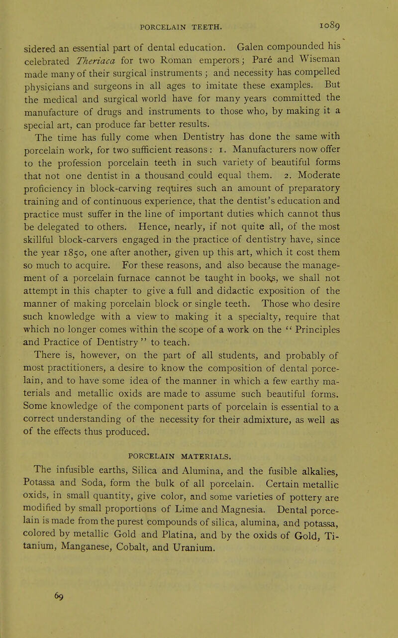 sidered an essential part of dental education. Galen compounded his celebrated Theriaca for two Roman emperors; Par6 and Wiseman made many of their surgical instruments ; and necessity has compelled physicians and surgeons in all ages to imitate these examples. But the medical and surgical world have for many years committed the manufacture of drugs and instruments to those who, by making it a special art, can produce far better results. The time has fully come when Dentistry has done the same with porcelain work, for two sufficient reasons : i. Manufacturers now offer to the profession porcelain teeth in such variety of beautiful forms that not one dentist in a thousand could equal them. 2. Moderate proficiency in block-carving requires such an amount of preparatory training and of continuous experience, that the dentist's education and practice must suffer in the line of important duties which cannot thus be delegated to others. Hence, nearly, if not quite all, of the most skillful block-carvers engaged in the practice of dentistry have, since the year 1850, one after another, given up this art, which it cost them so much to acquire. For these reasons, and also because the manage- ment of a porcelain furnace cannot be taught in book^, we shall not attempt in this chapter to give a full and didactic exposition of the manner of making porcelain block or single teeth. Those who desire such knowledge with a view to making it a specialty, require that which no longer comes within the scope of a work on the  Principles and Practice of Dentistry to teach. There is, however, on the part of all students, and probably of most practitioners, a desire to know the composition of dental porce- lain, and to have some idea of the manner in which a few earthy ma- terials and metallic oxids are made to assume such beautiful forms. Some knowledge of the component parts of porcelain is essential to a correct understanding of the necessity for their admixture, as well as of the effects thus produced. PORCELAIN MATERIALS. The infusible earths. Silica and Alumina, and the fusible alkalies, Potassa and Soda, form the bulk of all porcelain. Certain metallic oxids, in small quantity, give color, and some varieties of pottery are modified by small proportions of Lime and Magnesia. Dental porce- lain is made from the purest compounds of silica, alumina, and potassa, colored by metallic Gold and Platina, and by the oxids of Gold, Ti- tanium, Manganese, Cobalt, and Uranium. 69