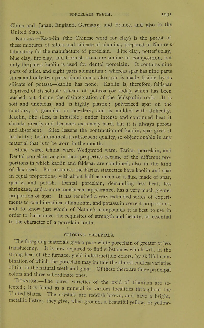 China and Japan, England, Germany, and France, and also in the United States. Kaolin.—Ka-o-lin (the Chinese word for clay) is the purest of these mixtures of silica and silicate of alumina, prepared in Nature's laboratory for the manufacture of porcelain. Pipe clay, potter's clay, blue clay, fire clay, and Cornish stone are similar in composition, but only the purest kaolin is used for dental porcelain. It contains nine parts of silica and eight parts aluminium; whereas spar has nine parts silica and only two parts aluminium; also spar is made fusible by its silicate of potassa—kaolin has none. Kaolin is, therefore, feldspar deprived of its soluble silicate of potassa (or soda), which has been washed out during the disintegration of the feldspathic rock. It is soft and unctuous, and is highly plastic; pulverized spar on the contrary, is granular or powdery, and is molded with difficulty. Kaolin, like silex, is infusible; under intense and continued heat it shrinks greatly and becomes extremely hard, but it is always porous and absorbent. Silex lessens the contraction of kaolin, spar gives it fusibility; both diminish its absorbent quality, so objectionable in any material that is to be worn in the mouth. Stone ware, China ware, Wedgwood ware, Parian porcelain, and Dental porcelain vary in their properties because of the different pro- portions in which kaolin and feldspar are combined, also in the kind of flux used. For instance, the Parian statuettes have kaolin and spar in equal proportions, with about half as much of a flux, made of spar, quartz, and potash. Dental porcelain, demanding less heat, less shrinkage, and a more translucent appearance, has a very much greater proportion of Spar. It has required a very extended series of experi- ments to combine silica, aluminium, and potassa in correct proportions, and to know just which of Nature's compounds it is best to use in order to harmonize the requisites of strength and beauty, so essential to the character of a porcelain tooth. COLORING MATERIALS. The foregoing materials give a pure white porcelain of greater or less translucency. It is now required to find substances which will, in the strong heat df the furnace, yield indestructible colors, by skillful com- bination of which the porcelain may imitate the almost endless varieties of tint in the natural teeth and gum. Of these there are three principal colors and three subordinate ones. Titanium.—The purest varieties of the oxid of titanium are se- lected ; it is found as a mineral in various localities throughout the United States. The crystals are reddish-brown, and have a bright, metallic lustre; they give, when ground, a beautiful yellow, or yellow-