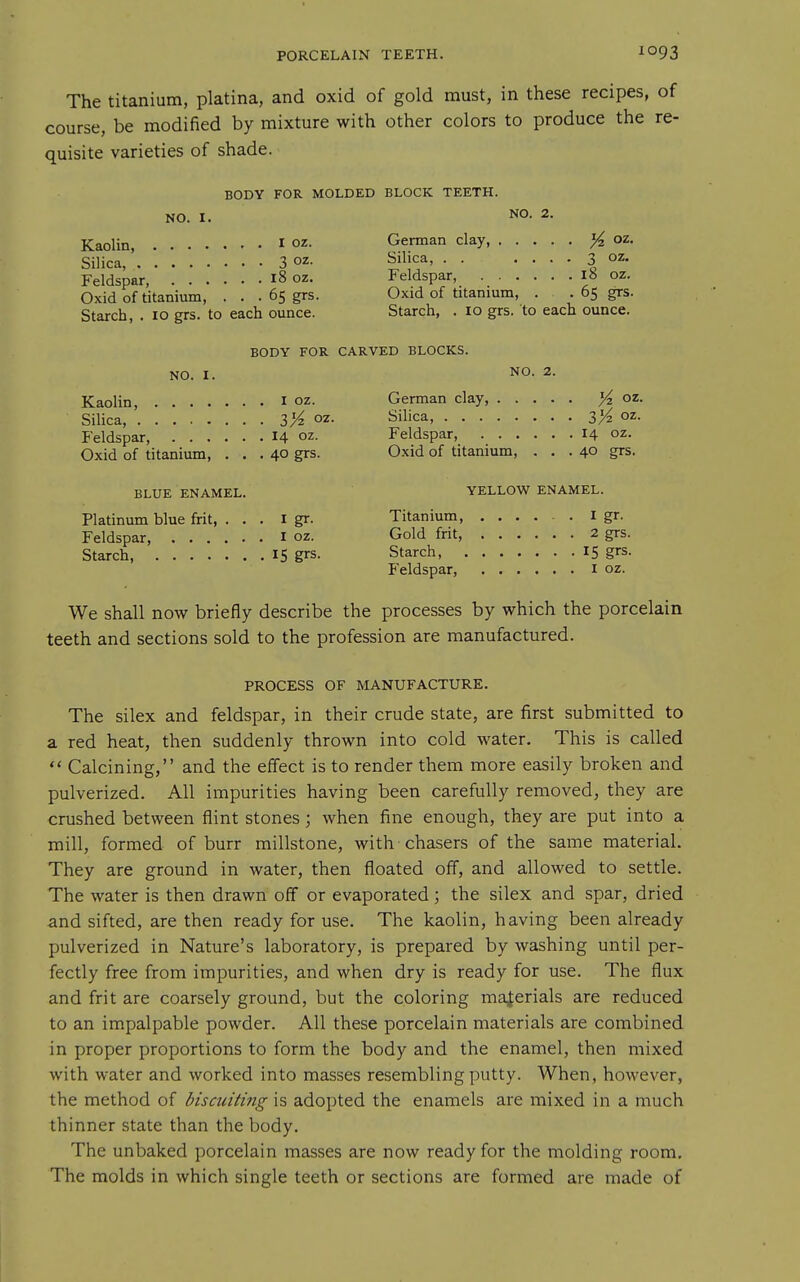 The titanium, platina, and oxid of gold must, in these recipes, of course, be modified by mixture with other colors to produce the re- quisite varieties of shade. BODY FOR MOLDED BLOCK TEETH. NO. I. NO. 2. Kaolin, I oz. Silica, 3 oz- Feldspar, 18 oz. Oxid of titanium, . . . 65 grs. Starch, . 10 grs. to each ounce. German clay, ^ oz. Silica, . . , . . . 3 oz. Feldspar, 18 oz. Oxid of titanium, . . 65 grs. Starch, . 10 grs. to each ounce. BODY FOR CARVED BLOCKS. NO. I. Kaolin, i oz. Silica, 3/^ oz. Feldspar, 14 oz. Oxid of titanium, ... 40 grs. NO. 2. German clay, ^ oz. Silica, 3>^ oz. Feldspar, 14 oz. Oxid of titanium, ... 40 grs. BLUE ENAMEL. Platinum blue frit, ... i gr. Feldspar, i oz. Starch 15 grs. YELLOW ENAMEL. Titanium, ..... I gr. Gold frit, 2 grs. Starch, 15 grs. Feldspar, i oz. We shall now briefly describe the processes by which the porcelain teeth and sections sold to the profession are manufactured. PROCESS OF MANUFACTURE. The silex and feldspar, in their crude state, are first submitted to a red heat, then suddenly thrown into cold water. This is called  Calcining, and the effect is to render them more easily broken and pulverized. All impurities having been carefully removed, they are crushed between flint stones; when fine enough, they are put into a mill, formed of burr millstone, with chasers of the same material. They are ground in water, then floated off, and allowed to settle. The water is then drawn off or evaporated; the silex and spar, dried and sifted, are then ready for use. The kaolin, having been already pulverized in Nature's laboratory, is prepared by washing until per- fectly free from impurities, and when dry is ready for use. The flux and frit are coarsely ground, but the coloring materials are reduced to an impalpable powder. All these porcelain materials are combined in proper proportions to form the body and the enamel, then mixed with water and worked into masses resembling putty. When, however, the method of bisciiiting is adopted the enamels are mixed in a much thinner state than the body. The unbaked porcelain masses are now ready for the molding room. The molds in which single teeth or sections are formed are made of