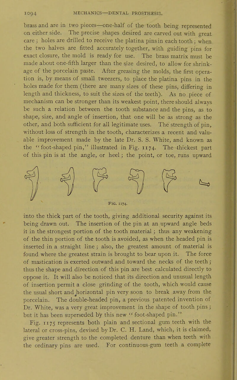 brass and are in two pieces—one-half of the tooth being represented on either side. The precise shapes desired are carved out with great care ; holes are drilled to receive the platina pins in each tooth; when the two halves are fitted accurately together, with guiding pins for exact closure, the mold is ready for use. The brass matrix must be made about one-fifth larger than the ^ize desired, to allow for shrink- age of the porcelain paste. After greasing the molds, the firs: opera- tion is, by means of small tweezers, to place the platina pins in the holes made for them (there are many sizes of these pins, differing in length and thickness, to suit the sizes of the teeth). As no piece of mechanism can be stronger than its weakest point, there should always be such a relation between the tooth substance and the pins, as to shape, size, and angle of insertion, that one will be as strong as the other, and both sufficient for all legitimate uses. The strength of pin, without loss of strength in the tooth, characterizes a recent and valu- able improvement made by the late Dr. S. S. White, and known as the  foot-shaped pin, illustrated in Fig. 1174. The thickest part of this pin is at the angle, or heel; the point, or toe, runs upward Fig. 1174. into the thick part of the tooth, giving additional security against its being drawn out. The insertion of the pin at an upward angle beds it in the strongest portion of the tooth material; thus any weakening of the thin portion of the tooth is avoided, as when the headed pin is inserted in a straight line ; also, the greatest amount of material is found where the greatest strain is brought to bear upon it. The force of mastication is exerted outward and toward the necks of the teeth; thus the shape and direction of this pin are best calculated directly to oppose it. It will also be noticed that its direction and unusual length of insertion permit a close grinding of the tooth, which would cause the usual short and ^horizontal pin very soon to break away from the porcelain. The double-headed pin, a previous patented invention of Dr. White, was a very great improvement in the shape of tooth pins ; but it has been superseded by this new  foot-shaped pin. Fig. 1175 represents both plain and sectional gum teeth with the lateral or cross-pins, devised by Dr. C. H. Land, which, it is claimed, give greater strength to the completed denture than when teeth with the ordinary pins are used. For continuous-gum teeth a complete