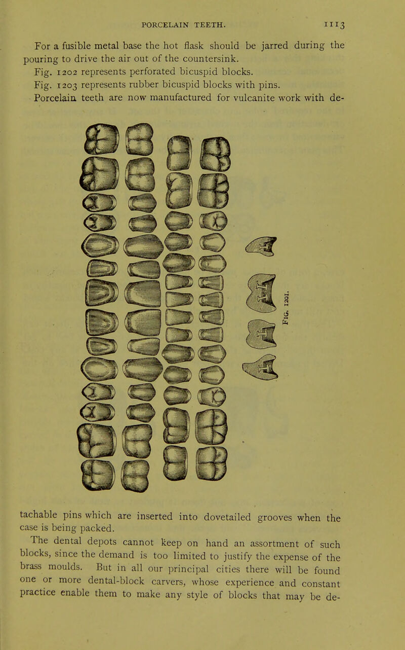 For a fusible metal base the hot flask should be jarred during the pouring to drive the air out of the countersink. Fig. 1202 represents perforated bicuspid blocks. Fig. 1203 represents rubber bicuspid blocks with pins. Porcelaiu teeth are now manufactured for vulcanite work with de- tachable pins which are inserted into dovetailed grooves when the case is being packed. The dental depots cannot keep on hand an assortment of such blocks, since the demand is too limited to justify the expense of the brass moulds. But in all our principal cities there will be found one or more dental-block carvers, whose experience and constant practice enable them to make any style of blocks that may be de-