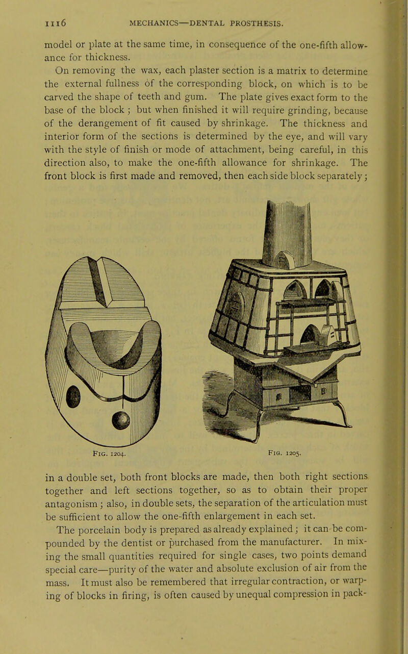 model or plate at the same time, in consequence of the one-fifth allow- ance for thickness. On removing the wax, each plaster section is a matrix to determme the external fullness of the corresponding block, on which is to be carved the shape of teeth and gum. The plate gives exact form to the base of the block ; but when finished it will require grinding, because of the derangement of fit caused by shrinkage. The thickness and interior form of the sections is determined by the eye, and will vary with the style of finish or mode of attachment, being careful, in this direction also, to make the one-fifth allowance for shrinkage. The front block is first made and removed, then each side block separately; Fig. 1204. Fig. 1205. in a double set, both front blocks are made, then both right sections together and left sections together, so as to obtain their proper antagonism; also, in double sets, the separation of the articulation must be sufficient to allow the one-fifth enlargement in each set. The porcelain body is prepared as already explained ; it can be com- pounded by the dentist or purchased from the manufacturer. In mix- ing the small quantities required for single cases, two points demand special care—purity of the water and absolute exclusion of air from the mass. It must also be remembered that irregular contraction, or warp- ing of blocks in firing, is often caused by unequal compression in pack-