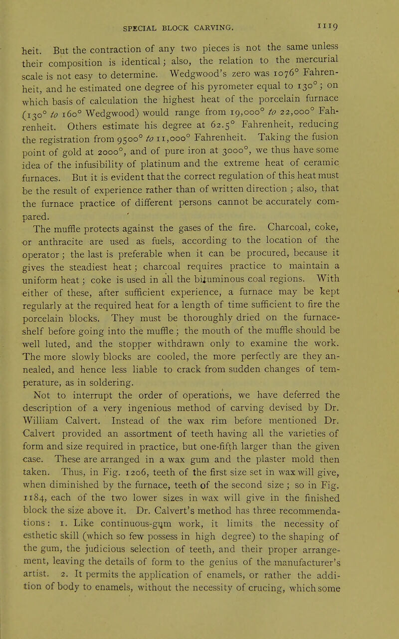 heit. But the contraction of any two pieces is not the same unless their composition is identical; also, the relation to the mercurial scale is not easy to determine. Wedgwood's zero was 1076° Fahren- heit, and he estimated one degree of his pyrometer equal to 130°; on which basis of calculation the highest heat of the porcelain furnace (130° io 160° Wedgwood) would range from 19,000° to 22,000° Fah- renheit. Others estimate his degree at 62.5° Fahrenheit, reducing the registration from 9500° 11,000° Fahrenheit. Taking the fusion point of gold at 2000°, and of pure iron at 3000°, we thus have some idea of the infusibility of platinum and the extreme heat of ceramic furnaces. But it is evident that the correct regulation of this heat must be the result of experience rather than of written direction ; also, that the furnace practice of different persons cannot be accurately com- pared. The muffle protects against the gases of the fire. Charcoal, coke, or anthracite are used as fuels, according to the location of the operator; the last is preferable when it can be procured, because it gives the steadiest heat; charcoal requires practice to maintain a tmiform heat; coke is used in all the bituminous coal regions. With either of these, after sufficient experience, a furnace may be kept regularly at the required heat for a length of time sufficient to fire the porcelain blocks. They must be thoroughly dried on the furnace- shelf before going into the muffle; the mouth of the muffle should be well luted, and the stopper withdrawn only to examine the work. The more slowly blocks are cooled, the more perfectly are they an- nealed, and hence less liable to crack from sudden changes of tem- perature, as in soldering. Not to interrupt the order of operations, we have deferred the description of a very ingenious method of carving devised by Dr. William Calvert. Instead of the wax rim before mentioned Dr. Calvert provided an assortment of teeth having all the varieties of form and size required in practice, but one-fifth larger than the given case. These are arranged in a wax gum and the plaster mold then taken. Thus, in Fig. 1206, teeth of the first size set in wax will give, when diminished by the furnace, teeth of the second size; so in Fig. 1184, each of the two lower sizes in wax will give in the finished block the size above it. Dr. Calvert's method has three recommenda- tions : I. Like continuous-gijm work, it limits the necessity of esthetic skill (which so few possess in high degree) to the shaping of the gum, the judicious selection of teeth, and their proper arrange- ment, leaving the details of form to the genius of the manufacturer's artist. 2. It permits the application of enamels, or rather the addi- tion of body to enamels, without the necessity of crucing, which some