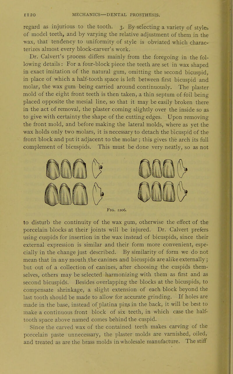 regard as injurious to the tooth. 3. By selecting a variety of' stylcb of model teeth, and by varying the relative adjustment of them in the wax, that tendency to uniformity of style is obviated which charac- terizes almost every block-carver's work. Dr. Calvert's process differs mainly from the foregoing in the fol- lowing details: For a four-block piece the teeth are set in wax shaped in exact imitation of the natural gum, omitting the second bicuspid, in place of which a half-tooth space is left between first bicuspid and molar, the wax gum being carried around continuously. The plaster mold of the eight front teeth is then taken, a thin septum of foil being placed opposite the mesial line, so that it may be easily broken there in the act of removal, the plaster coming slightly over the inside so as to give with certainty the shape of the cutting edges. Upon removing the front mold, and before making the lateral molds, where as yet the wax holds only two molars, it is necessary to detach the bicuspid of the front block and put it adjacent to the molar ; this gives the arch its full complement of bicuspids. This must be done very neatly, so as not Fig. 1206. to disturb the continuity of the wax gum, otherwise the effect of the porcelain blocks at their joints will be injured. Dr. Calvert prefers using cuspids for insertion in the wax instead of bicuspids, since their external expression is similar and their form more convenient, espe- cially in the change just described. By similarity of form we do not mean that in any mouth the canines and bicuspids are alike externally; but out of a collection of canines, after choosing the cuspids them- selves, others may be selected harmonizing with them as first and as second bicuspids. Besides overlapping the blocks at the bicuspids, to compensate shrinkage, a slight extension of each block beyond the last tooth should be made to allow for accurate grinding. If holes are made in the base, instead of platina pins in the back, it will be best to make a continuous front block of six teeth, in which case the half- tooth space above named comes behind the cuspid. Since the carved wax of the contained teeth makes carving of the porcelain paste unnecessary, the plaster molds are varnished, oiled, and treated as are the brass molds in wholesale manufacture. The stiff