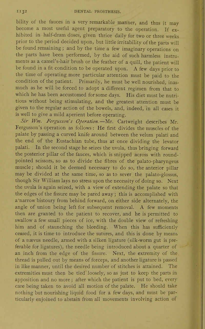 biiity of the fauces in a very remarkable manner, and thus it may become a most useful agent preparatory to the operation. If ex- hibited in half-dram doses, given thrice daily for two or three weeks prior to the period decided upon, but little irritability of the parts will be found remaining; and by the time a few imaginary operations on the parts have been performed, by the aid of such harmless instru- ments as a camel's-hair brush or the feather of a quill, the patient will be found in a fit condition to be operated upon. A few days prior to the time of operating more particular attention must be paid to the condition of the patient. Primarily, he must be well nourished, inas- much as he will be forced to adopt a different regimen from that to which he has been accustomed for some days. His diet must be nutri- tious without being stimulating, and the greatest attention must be given to the regular action of the bowels, and, indeed, in all cases it is well to give a mild aperient before operating. Sir Wm. Fergusson's Operation.—Mr. Cartwright describes Mr. Fergusson's operation as follows : He first divides the muscles of the palate by passing a curved knife around between the velum palati and the end of the Eustachian tube, thus at once dividing the levator palati. In the second stage he seizes the uvula, thus bringing forward the posterior pillar of the fauces, which is snipped across with round- pointed scissors, so as to divide the fibres of the palato-pharyngeus muscle; should it be deemed necessary to do so, the anterior pillar may be divided at the same time, so as to sever the palato-glossus, though Sir William lays no stress upon the necessity of doing so. Next the uvula is again seized, with a view of extending the palate so that the edges of the fissure may be pared away ; this is accomplished with a'narrow bistoury from behind forward, on either side alternately, the angle of union being left for subsequent removal. A few moments then are granted to the patient to recover, and he is permitted to swallow a few small pieces of ice, with the double view of refreshing him and of staunching the bleeding. When this has sufficiently ceased, it is time to introduce the sutures, and this is done by means of a nsevus needle, armed with a silken ligature (silk-worm gut is pre- ferable for ligatures), the needle being introduced about a quarter of an inch from the edge of the fissure. Next, the extremity of the thread is pulled out by means of forceps, and another ligature is passed in like manner, until the desired number of stitches is attained. The extremities must then be tied loosely, so as just to keep the jDarts in apposition and no more; after which the patient is put to bed, every care being taken to avoid all motion of the palate. He should take nothing but nourishing liquid food for a few days, and must be par- ticularly enjoined to abstain from all movements involving action of