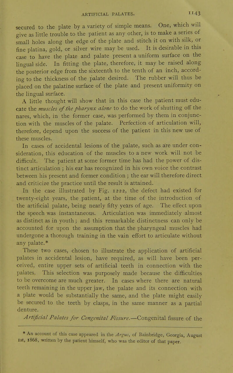 secured to the plate by a variety of simple means. One, which will give as little trouble to the patient as any other, is to make a series of small holes along the edge of the plate and stitch it on with silk, or fine platina, gold, or silver wire may be used. It is desirable in this case to have the plate and palate present a uniform surface on the lingual side. In fitting the plate, therefore, it may be raised along the posterior edge from the sixteenth to the tenth of an inch, accord- ing to the thickness of the palate desired. The rubber will thus be placed on the palatine surface of the plate and present uniformity on the lingual surface. A little thought will show that in this case the patient must edu- cate the nmscles of the pharytix alone to do the work of shutting off the nares, which, in the former case, was performed by them in conjunc- tion with the muscles of the palate. Perfection of articulation will, therefore, depend upon the success of the patient in this new use of these muscles. In cases of accidental lesions of the palate, such as are under con- sideration, this education of the muscles to a new work will not be difficult. The patient at some former time has had the power of dis- tinct articulation ; his ear has recognized in his own voice the contrast between his present and former condition; the ear will therefore direct and criticize the practice until the result is attained. In the case illustrated by Fig. 1222, the defect had existed for twenty-eight years, the patient, at the time of the introduction of the artificial palate, being nearly fifty years of age. The effect upon the speech was instantaneous. Articulation was immediately almost as distinct as in youth; and this remarkable distinctness can only be accounted for upon the assumption that the pharyngeal muscles had undergone a thorough training in the vain effort to articulate without any palate.* These two cases, chosen to illustrate the application of artificial palates in accidental lesion, have required, as will have been per- ceived, entire upper sets of artificial teeth in connection with the palates. This selection was purposely made because the difficulties to be overcome are much greater. In cases where there are natural teeth remaining in the upper jaw, the palate and its connection with a plate would be substantially the same, and the plate might easily be secured to the teeth by clasps, in the same manner as a partial denture. Artificial Palates for Congenital Fissure.—Congenital fissure of the * An account of this case appeared in the Argus, of Bainbridge, Georgia, August 1st, 1868, written by the patient himself, who was the editor of that paper.