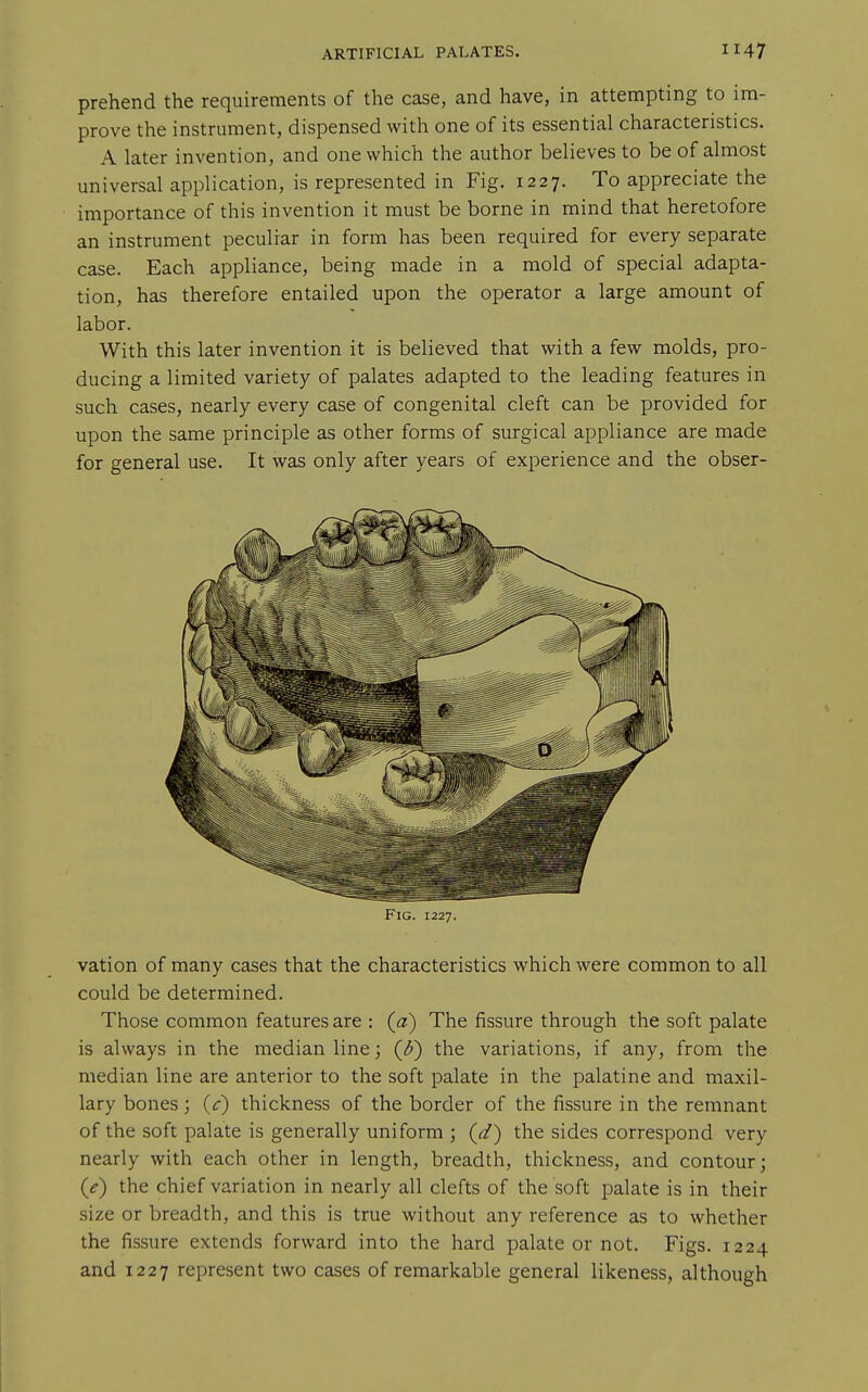 prehend the requirements of the case, and have, in attempting to im- prove the instrument, dispensed with one of its essential characteristics. A later invention, and one which the author believes to be of almost universal application, is represented in Fig. 1227. To appreciate the importance of this invention it must be borne in mind that heretofore an instrument peculiar in form has been required for every separate case. Each appliance, being made in a mold of special adapta- tion, has therefore entailed upon the operator a large amount of labor. With this later invention it is believed that with a few molds, pro- ducing a limited variety of palates adapted to the leading features in such cases, nearly every case of congenital cleft can be provided for upon the same principle as other forms of surgical appliance are made for general use. It was only after years of experience and the obser- FlG. 1227. vation of many cases that the characteristics which were common to all could be determined. Those common features are : (a) The fissure through the soft palate is always in the median line; ((J) the variations, if any, from the median line are anterior to the soft palate in the palatine and maxil- lary bones; (c) thickness of the border of the fissure in the remnant of the soft palate is generally uniform ; (d) the sides correspond very nearly with each other in length, breadth, thickness, and contour; (e) the chief variation in nearly all clefts of the soft palate is in their size or breadth, and this is true without any reference as to whether the fissure extends forward into the hard palate or not. Figs. 1224 and 1227 represent two cases of remarkable general likeness, although