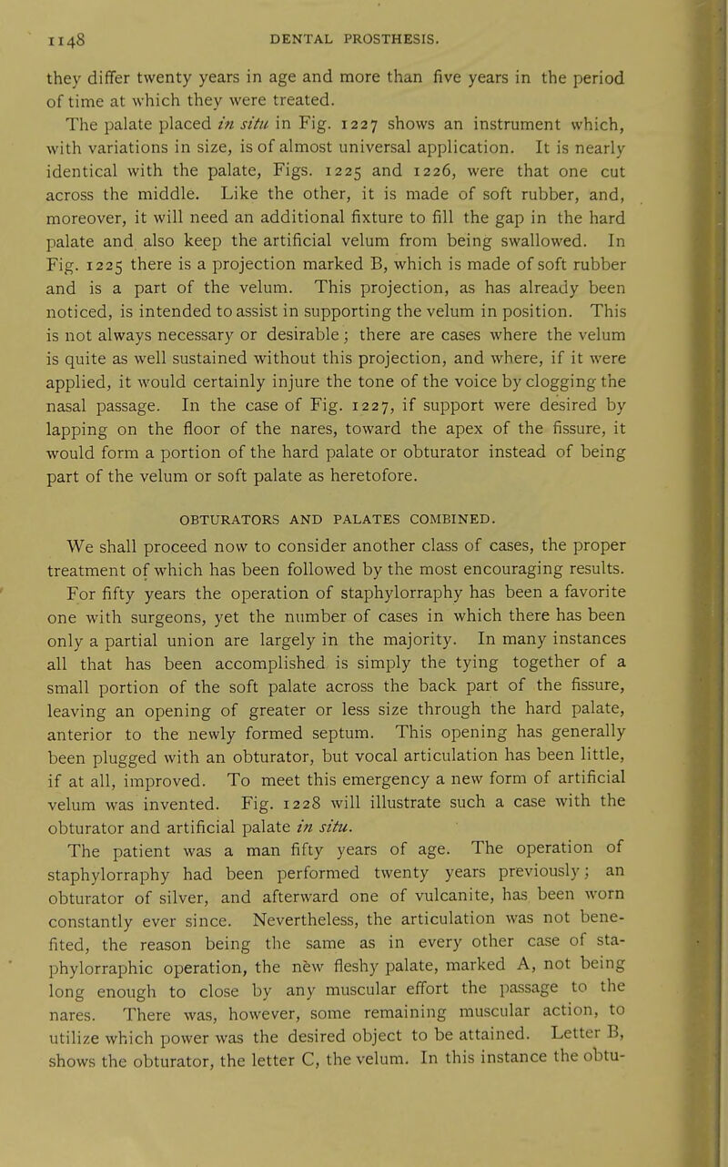 they differ twenty years in age and more than five years in the period of time at which they were treated. The palate placed in situ in Fig. 1227 shows an instrument which, with variations in size, is of almost universal application. It is nearly identical with the palate. Figs. 1225 and 1226, were that one cut across the middle. Like the other, it is made of soft rubber, and, moreover, it will need an additional fixture to fill the gap in the hard palate and also keep the artificial velum from being swallowed. In Fig. 1225 there is a projection marked B, which is made of soft rubber and is a part of the velum. This projection, as has already been noticed, is intended to assist in supporting the velum in position. This is not always necessary or desirable; there are cases where the velum is quite as well sustained without this projection, and where, if it were applied, it would certainly injure the tone of the voice by clogging the nasal passage. In the case of Fig. 1227, if support were desired by lapping on the floor of the nares, toward the apex of the fissure, it would form a portion of the hard palate or obturator instead of being part of the velum or soft palate as heretofore. OBTURATORS AND PALATES COMBINED. We shall proceed now to consider another class of cases, the proper treatment of which has been followed by the most encouraging results. For fifty years the operation of staphylorraphy has been a favorite one with surgeons, yet the number of cases in which there has been only a partial union are largely in the majority. In many instances all that has been accomplished is simply the tying together of a small portion of the soft palate across the back part of the fissure, leaving an opening of greater or less size through the hard palate, anterior to the newly formed septum. This opening has generally been plugged with an obturator, but vocal articulation has been little, if at all, improved. To meet this emergency a new form of artificial velum was invented. Fig. 1228 will illustrate such a case with the obturator and artificial palate in situ. The patient was a man fifty years of age. The operation of staphylorraphy had been performed twenty years previously; an obturator of silver, and afterward one of vulcanite, has been worn constantly ever since. Nevertheless, the articulation was not bene- fited, the reason being the same as in every other case of sta- phylorraphic operation, the new fleshy palate, marked A, not being long enough to close by any muscular effort the passage to the nares. There was, however, some remaining muscular action, to utilize which power was the desired object to be attained. Letter B, shows the obturator, the letter C, the velum. In this instance the obtu-