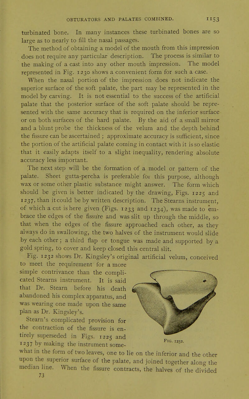 turbinated bone. In many instances these turbinated bones are so large as to nearly to lill the nasal passages. The method of obtaining a model of the mouth from this impression does not require any particular description. The process is similar to the making of a cast into any other mouth impression. The model represented in Fig. 1230 shows a convenient form for such a case. When the nasal portion of the impression does not indicate the superior surface of the soft palate, the part may be represented in the model by carving. It is not essential to the success of the artificial palate that the posterior surface of the soft palate should be repre- sented with the same accuracy that is required on the inferior surface or on both surfaces of the hard palate. By the aid of a small mirror and a blunt probe the thickness of the velum and the depth behind the fissure can be ascertained ; approximate accuracy is sufficient, since the portion of the artificial palate coming in contact with it is so elastic that it easily adapts itself to a slight inequality, rendering absolute accuracy less important. The next step will be the formation of a model or pattern of the palate. Sheet gutta-percha is preferable for this purpose, although wax or some other plastic substance might answer. The form which should be given is better indicated by the drawing, Figs. 1225 and 1237, than it could be by written description. The Stearns instrument, of which a cut is here given (Figs. 1233 and 1234), was made to em- brace the edges of the fissure and was slit up through the middle, so that when the edges of the fissure approached each other, as they always do in swallowing, the two halves of the instrument would slide by each other; a third flap or tongue was made and supported by a gold spring, to cover and keep closed this central slit. Fig. 1232 shows Dr. Kingsley's original artificial velum, conceived to meet the requirement for a more simple contrivance than the compli- cated Stearns instrument. It is said that Dr. Stearn before his death abandoned his complex apparatus, and was wearing one made upon the same plan as Dr. Kingsley's. Steam's complicated provision for the contraction of the fissure is en- tirely superseded in Figs. 1225 and 1237 by making the instrument some- what in the form of two leaves, one to lie on the inferior and the other upon the superior surface of the palate, and joined together alono- the median line. When the fissure contracts, the halves of the divided 73